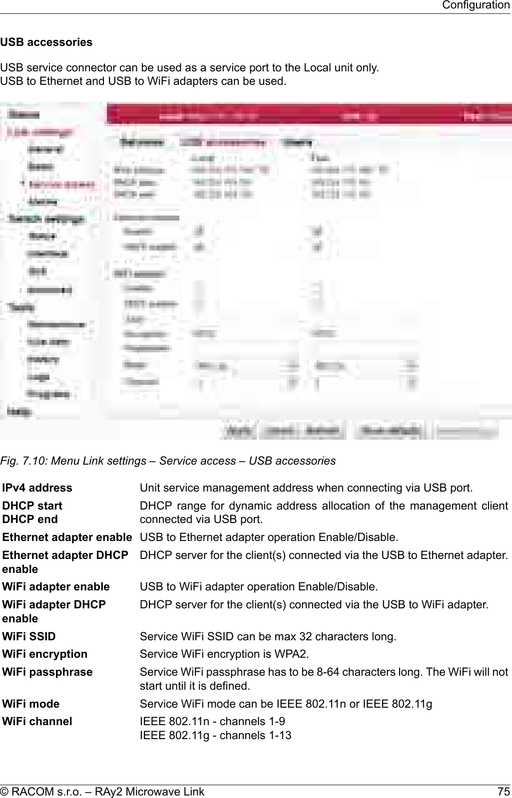 USB accessoriesUSB service connector can be used as a service port to the Local unit only.USB to Ethernet and USB to WiFi adapters can be used.Fig. 7.10: Menu Link settings – Service access – USB accessoriesUnit service management address when connecting via USB port.IPv4 addressDHCP range for dynamic address allocation of the management clientconnected via USB port.DHCP startDHCP endUSB to Ethernet adapter operation Enable/Disable.Ethernet adapter enableDHCP server for the client(s) connected via the USB to Ethernet adapter.Ethernet adapter DHCPenableUSB to WiFi adapter operation Enable/Disable.WiFi adapter enableDHCP server for the client(s) connected via the USB to WiFi adapter.WiFi adapter DHCPenableService WiFi SSID can be max 32 characters long.WiFi SSIDService WiFi encryption is WPA2.WiFi encryptionService WiFi passphrase has to be 8-64 characters long. The WiFi will notstart until it is defined.WiFi passphraseService WiFi mode can be IEEE 802.11n or IEEE 802.11gWiFi modeIEEE 802.11n - channels 1-9IEEE 802.11g - channels 1-13WiFi channel75© RACOM s.r.o. – RAy2 Microwave LinkConfiguration