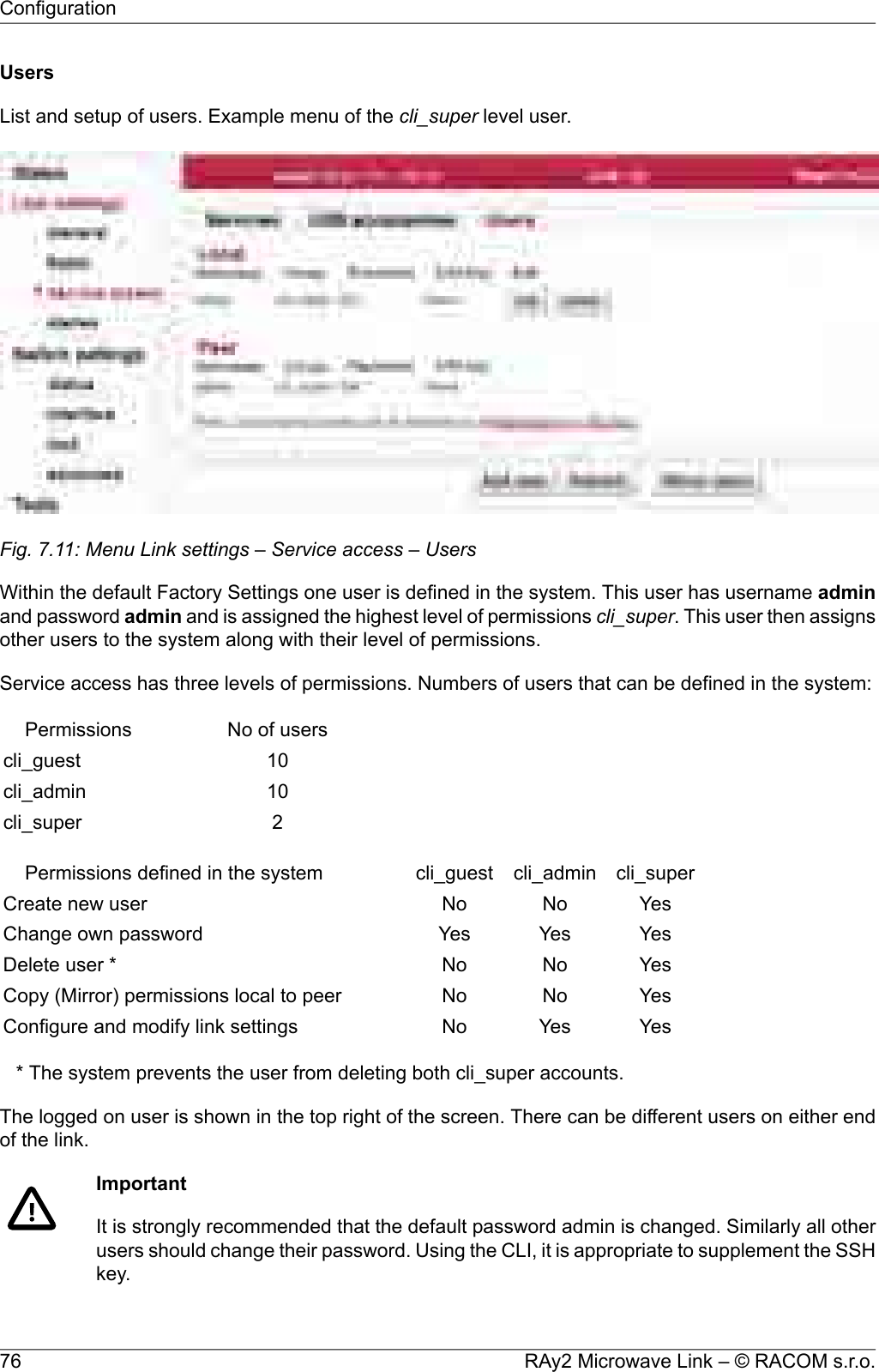 UsersList and setup of users. Example menu of the cli_super level user.Fig. 7.11: Menu Link settings – Service access – UsersWithin the default Factory Settings one user is defined in the system. This user has username adminand password admin and is assigned the highest level of permissions cli_super. This user then assignsother users to the system along with their level of permissions.Service access has three levels of permissions. Numbers of users that can be defined in the system:No of usersPermissions10cli_guest10cli_admin2cli_supercli_supercli_admincli_guestPermissions defined in the systemYesNoNoCreate new userYesYesYesChange own passwordYesNoNoDelete user *YesNoNoCopy (Mirror) permissions local to peerYesYesNoConfigure and modify link settings* The system prevents the user from deleting both cli_super accounts.The logged on user is shown in the top right of the screen. There can be different users on either endof the link.ImportantIt is strongly recommended that the default password admin is changed. Similarly all otherusers should change their password. Using the CLI, it is appropriate to supplement the SSHkey.RAy2 Microwave Link – © RACOM s.r.o.76Configuration