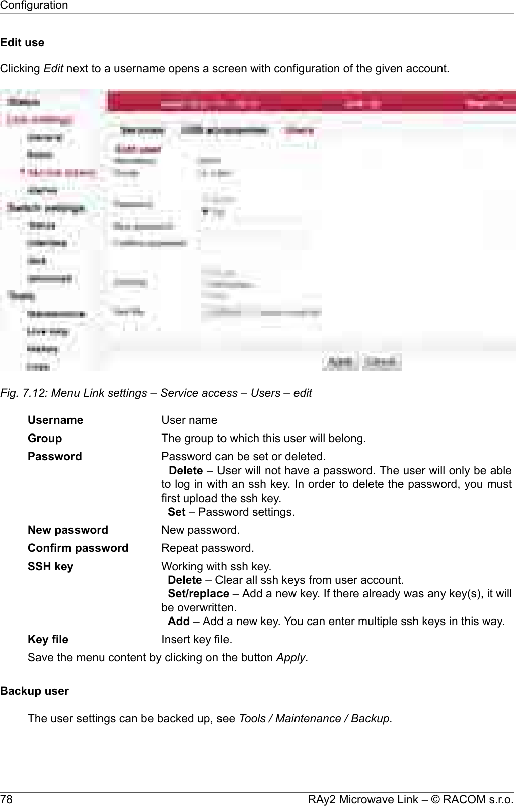 Edit useClicking Edit next to a username opens a screen with configuration of the given account.Fig. 7.12: Menu Link settings – Service access – Users – editUser nameUsernameThe group to which this user will belong.GroupPassword can be set or deleted.Delete – User will not have a password. The user will only be ableto log in with an ssh key. In order to delete the password, you mustfirst upload the ssh key.Set – Password settings.PasswordNew password.New passwordRepeat password.Confirm passwordWorking with ssh key.Delete – Clear all ssh keys from user account.Set/replace – Add a new key. If there already was any key(s), it willbe overwritten.Add – Add a new key. You can enter multiple ssh keys in this way.SSH keyInsert key file.Key fileSave the menu content by clicking on the button Apply.Backup userThe user settings can be backed up, see Tools / Maintenance / Backup.RAy2 Microwave Link – © RACOM s.r.o.78Configuration