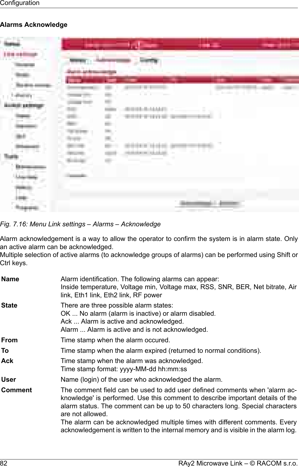 Alarms AcknowledgeFig. 7.16: Menu Link settings – Alarms – AcknowledgeAlarm acknowledgement is a way to allow the operator to confirm the system is in alarm state. Onlyan active alarm can be acknowledged.Multiple selection of active alarms (to acknowledge groups of alarms) can be performed using Shift orCtrl keys.Alarm identification. The following alarms can appear:Inside temperature, Voltage min, Voltage max, RSS, SNR, BER, Net bitrate, Airlink, Eth1 link, Eth2 link, RF powerNameThere are three possible alarm states:OK ... No alarm (alarm is inactive) or alarm disabled.Ack ... Alarm is active and acknowledged.Alarm ... Alarm is active and is not acknowledged.StateTime stamp when the alarm occured.FromTime stamp when the alarm expired (returned to normal conditions).ToTime stamp when the alarm was acknowledged.Time stamp format: yyyy-MM-dd hh:mm:ssAckName (login) of the user who acknowledged the alarm.UserThe comment field can be used to add user defined comments when &apos;alarm ac-knowledge&apos; is performed. Use this comment to describe important details of theCommentalarm status. The comment can be up to 50 characters long. Special charactersare not allowed.The alarm can be acknowledged multiple times with different comments. Everyacknowledgement is written to the internal memory and is visible in the alarm log.RAy2 Microwave Link – © RACOM s.r.o.82Configuration