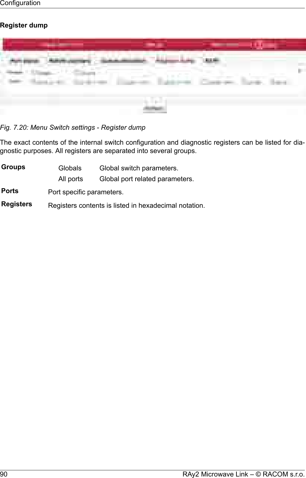 Register dumpFig. 7.20: Menu Switch settings - Register dumpThe exact contents of the internal switch configuration and diagnostic registers can be listed for dia-gnostic purposes. All registers are separated into several groups.Groups Global switch parameters.GlobalsGlobal port related parameters.All portsPorts Port specific parameters.Registers Registers contents is listed in hexadecimal notation.RAy2 Microwave Link – © RACOM s.r.o.90Configuration