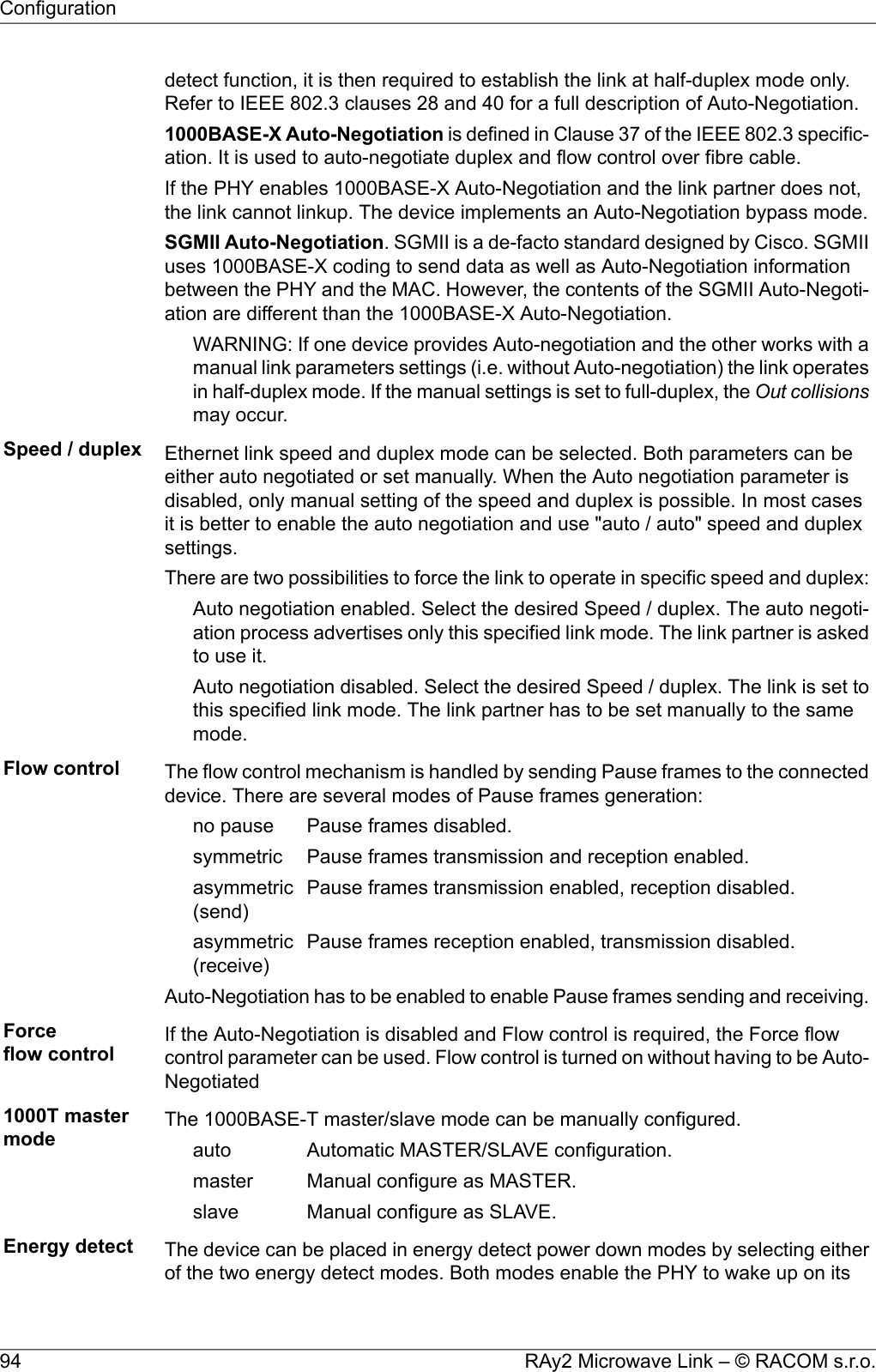 detect function, it is then required to establish the link at half-duplex mode only.Refer to IEEE 802.3 clauses 28 and 40 for a full description of Auto-Negotiation.1000BASE-X Auto-Negotiation is defined in Clause 37 of the IEEE 802.3 specific-ation. It is used to auto-negotiate duplex and flow control over fibre cable.If the PHY enables 1000BASE-X Auto-Negotiation and the link partner does not,the link cannot linkup. The device implements an Auto-Negotiation bypass mode.SGMII Auto-Negotiation. SGMII is a de-facto standard designed by Cisco. SGMIIuses 1000BASE-X coding to send data as well as Auto-Negotiation informationbetween the PHY and the MAC. However, the contents of the SGMII Auto-Negoti-ation are different than the 1000BASE-X Auto-Negotiation.WARNING: If one device provides Auto-negotiation and the other works with amanual link parameters settings (i.e. without Auto-negotiation) the link operatesin half-duplex mode. If the manual settings is set to full-duplex, the Out collisionsmay occur.Speed / duplex Ethernet link speed and duplex mode can be selected. Both parameters can beeither auto negotiated or set manually. When the Auto negotiation parameter isdisabled, only manual setting of the speed and duplex is possible. In most casesit is better to enable the auto negotiation and use &quot;auto / auto&quot; speed and duplexsettings.There are two possibilities to force the link to operate in specific speed and duplex:Auto negotiation enabled. Select the desired Speed / duplex. The auto negoti-ation process advertises only this specified link mode. The link partner is askedto use it.Auto negotiation disabled. Select the desired Speed / duplex. The link is set tothis specified link mode. The link partner has to be set manually to the samemode.Flow control The flow control mechanism is handled by sending Pause frames to the connecteddevice. There are several modes of Pause frames generation:Pause frames disabled.no pausePause frames transmission and reception enabled.symmetricPause frames transmission enabled, reception disabled.asymmetric(send)Pause frames reception enabled, transmission disabled.asymmetric(receive)Auto-Negotiation has to be enabled to enable Pause frames sending and receiving.Forceflow control If the Auto-Negotiation is disabled and Flow control is required, the Force flowcontrol parameter can be used. Flow control is turned on without having to be Auto-Negotiated1000T mastermode The 1000BASE-T master/slave mode can be manually configured.Automatic MASTER/SLAVE configuration.autoManual configure as MASTER.masterManual configure as SLAVE.slaveEnergy detect The device can be placed in energy detect power down modes by selecting eitherof the two energy detect modes. Both modes enable the PHY to wake up on itsRAy2 Microwave Link – © RACOM s.r.o.94Configuration