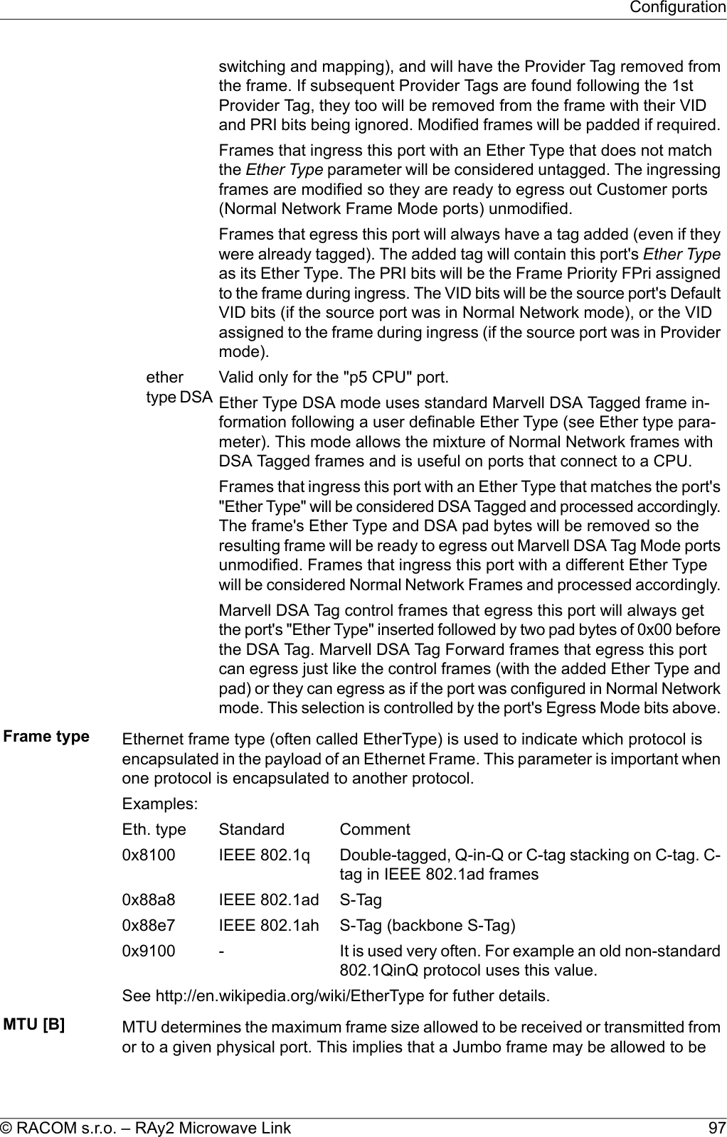 switching and mapping), and will have the Provider Tag removed fromthe frame. If subsequent Provider Tags are found following the 1stProvider Tag, they too will be removed from the frame with their VIDand PRI bits being ignored. Modified frames will be padded if required.Frames that ingress this port with an Ether Type that does not matchthe Ether Type parameter will be considered untagged. The ingressingframes are modified so they are ready to egress out Customer ports(Normal Network Frame Mode ports) unmodified.Frames that egress this port will always have a tag added (even if theywere already tagged). The added tag will contain this port&apos;s Ether Typeas its Ether Type. The PRI bits will be the Frame Priority FPri assignedto the frame during ingress. The VID bits will be the source port&apos;s DefaultVID bits (if the source port was in Normal Network mode), or the VIDassigned to the frame during ingress (if the source port was in Providermode).Valid only for the &quot;p5 CPU&quot; port.ethertype DSA Ether Type DSA mode uses standard Marvell DSA Tagged frame in-formation following a user definable Ether Type (see Ether type para-meter). This mode allows the mixture of Normal Network frames withDSA Tagged frames and is useful on ports that connect to a CPU.Frames that ingress this port with an Ether Type that matches the port&apos;s&quot;Ether Type&quot; will be considered DSA Tagged and processed accordingly.The frame&apos;s Ether Type and DSA pad bytes will be removed so theresulting frame will be ready to egress out Marvell DSA Tag Mode portsunmodified. Frames that ingress this port with a different Ether Typewill be considered Normal Network Frames and processed accordingly.Marvell DSA Tag control frames that egress this port will always getthe port&apos;s &quot;Ether Type&quot; inserted followed by two pad bytes of 0x00 beforethe DSA Tag. Marvell DSA Tag Forward frames that egress this portcan egress just like the control frames (with the added Ether Type andpad) or they can egress as if the port was configured in Normal Networkmode. This selection is controlled by the port&apos;s Egress Mode bits above.Frame type Ethernet frame type (often called EtherType) is used to indicate which protocol isencapsulated in the payload of an Ethernet Frame. This parameter is important whenone protocol is encapsulated to another protocol.Examples:CommentStandardEth. typeDouble-tagged, Q-in-Q or C-tag stacking on C-tag. C-tag in IEEE 802.1ad framesIEEE 802.1q0x8100S-TagIEEE 802.1ad0x88a8S-Tag (backbone S-Tag)IEEE 802.1ah0x88e7It is used very often. For example an old non-standard802.1QinQ protocol uses this value.-0x9100See http://en.wikipedia.org/wiki/EtherType for futher details.MTU [B] MTU determines the maximum frame size allowed to be received or transmitted fromor to a given physical port. This implies that a Jumbo frame may be allowed to be97© RACOM s.r.o. – RAy2 Microwave LinkConfiguration