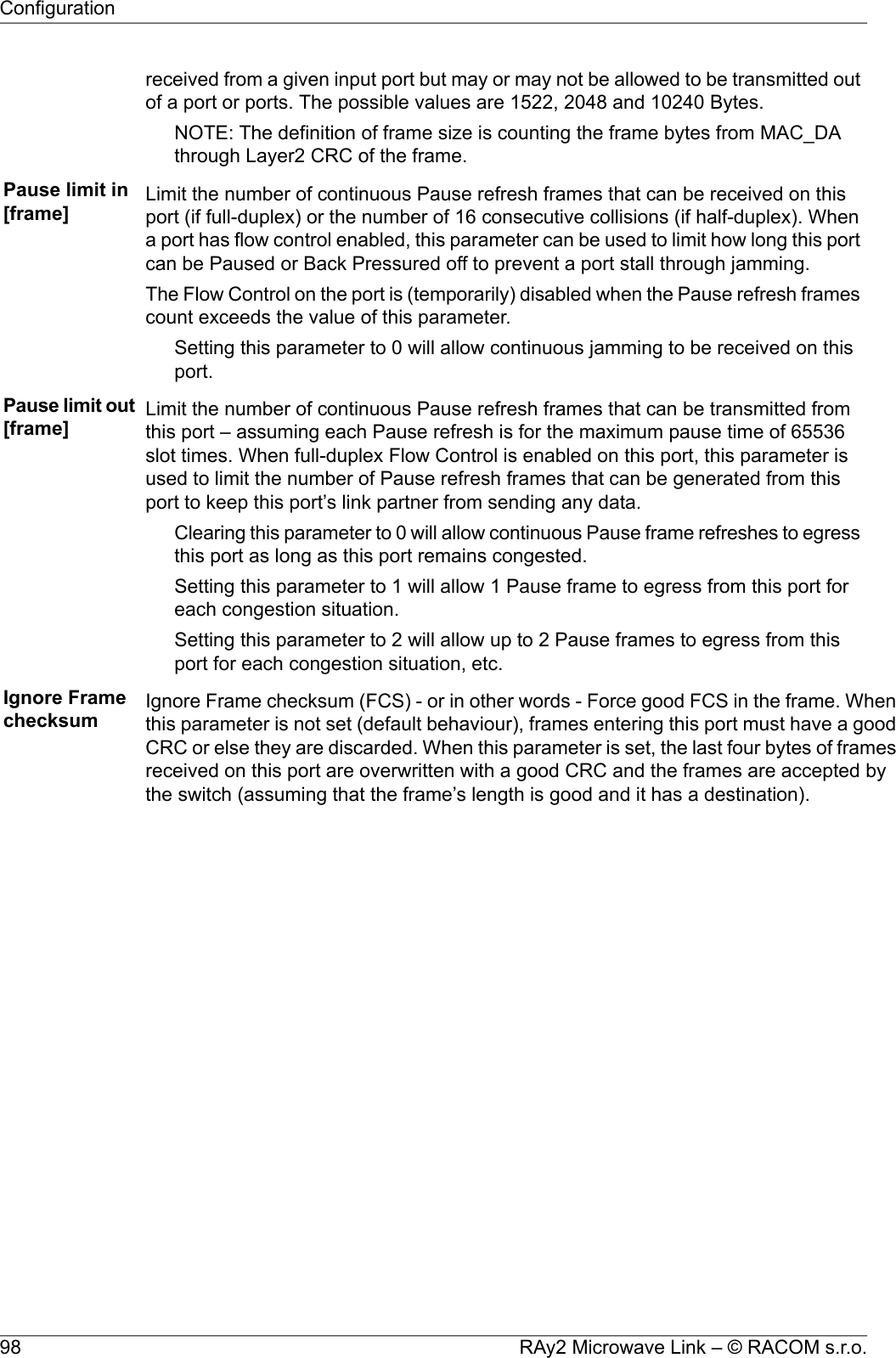 received from a given input port but may or may not be allowed to be transmitted outof a port or ports. The possible values are 1522, 2048 and 10240 Bytes.NOTE: The definition of frame size is counting the frame bytes from MAC_DAthrough Layer2 CRC of the frame.Pause limit in[frame] Limit the number of continuous Pause refresh frames that can be received on thisport (if full-duplex) or the number of 16 consecutive collisions (if half-duplex). Whena port has flow control enabled, this parameter can be used to limit how long this portcan be Paused or Back Pressured off to prevent a port stall through jamming.The Flow Control on the port is (temporarily) disabled when the Pause refresh framescount exceeds the value of this parameter.Setting this parameter to 0 will allow continuous jamming to be received on thisport.Pause limit out[frame] Limit the number of continuous Pause refresh frames that can be transmitted fromthis port – assuming each Pause refresh is for the maximum pause time of 65536slot times. When full-duplex Flow Control is enabled on this port, this parameter isused to limit the number of Pause refresh frames that can be generated from thisport to keep this port’s link partner from sending any data.Clearing this parameter to 0 will allow continuous Pause frame refreshes to egressthis port as long as this port remains congested.Setting this parameter to 1 will allow 1 Pause frame to egress from this port foreach congestion situation.Setting this parameter to 2 will allow up to 2 Pause frames to egress from thisport for each congestion situation, etc.Ignore Framechecksum Ignore Frame checksum (FCS) - or in other words - Force good FCS in the frame. Whenthis parameter is not set (default behaviour), frames entering this port must have a goodCRC or else they are discarded. When this parameter is set, the last four bytes of framesreceived on this port are overwritten with a good CRC and the frames are accepted bythe switch (assuming that the frame’s length is good and it has a destination).RAy2 Microwave Link – © RACOM s.r.o.98Configuration