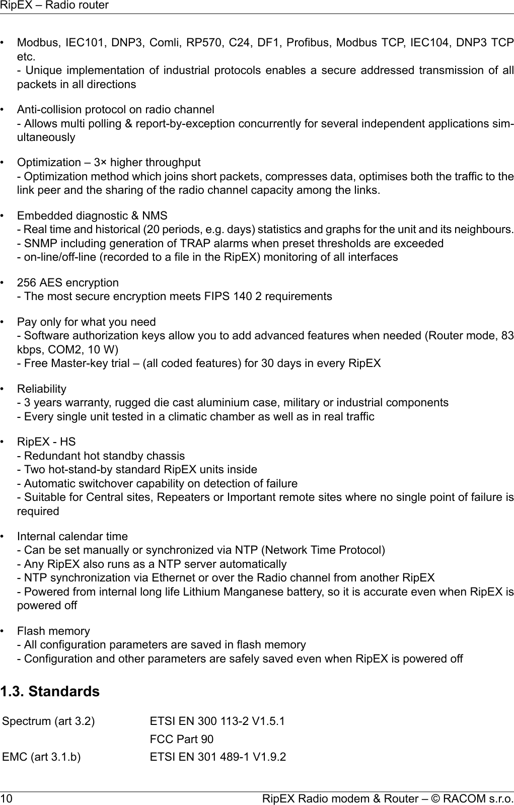 • Modbus, IEC101, DNP3, Comli, RP570, C24, DF1, Profibus, Modbus TCP, IEC104, DNP3 TCPetc.- Unique implementation of industrial protocols enables a secure addressed transmission of allpackets in all directions• Anti-collision protocol on radio channel- Allows multi polling &amp; report-by-exception concurrently for several independent applications sim-ultaneously• Optimization – 3× higher throughput- Optimization method which joins short packets, compresses data, optimises both the traffic to thelink peer and the sharing of the radio channel capacity among the links.• Embedded diagnostic &amp; NMS- Real time and historical (20 periods, e.g. days) statistics and graphs for the unit and its neighbours.- SNMP including generation of TRAP alarms when preset thresholds are exceeded- on-line/off-line (recorded to a file in the RipEX) monitoring of all interfaces• 256 AES encryption- The most secure encryption meets FIPS 140 2 requirements• Pay only for what you need- Software authorization keys allow you to add advanced features when needed (Router mode, 83kbps, COM2, 10 W)- Free Master-key trial – (all coded features) for 30 days in every RipEX• Reliability- 3 years warranty, rugged die cast aluminium case, military or industrial components- Every single unit tested in a climatic chamber as well as in real traffic• RipEX - HS- Redundant hot standby chassis- Two hot-stand-by standard RipEX units inside- Automatic switchover capability on detection of failure- Suitable for Central sites, Repeaters or Important remote sites where no single point of failure isrequired• Internal calendar time- Can be set manually or synchronized via NTP (Network Time Protocol)- Any RipEX also runs as a NTP server automatically- NTP synchronization via Ethernet or over the Radio channel from another RipEX- Powered from internal long life Lithium Manganese battery, so it is accurate even when RipEX ispowered off• Flash memory- All configuration parameters are saved in flash memory- Configuration and other parameters are safely saved even when RipEX is powered off1.3. StandardsETSI EN 300 113-2 V1.5.1Spectrum (art 3.2)FCC Part 90ETSI EN 301 489-1 V1.9.2EMC (art 3.1.b)RipEX Radio modem &amp; Router – © RACOM s.r.o.10RipEX – Radio router