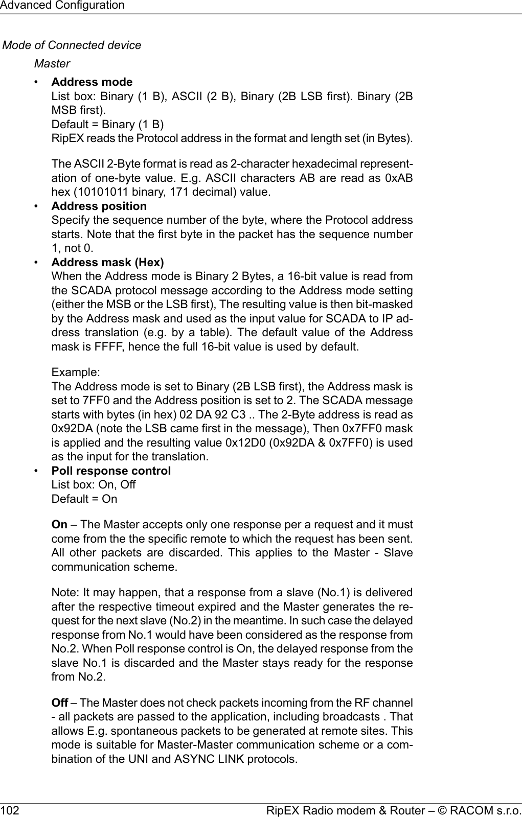 Mode of Connected deviceMaster•Address modeList box: Binary (1 B), ASCII (2 B), Binary (2B LSB first). Binary (2BMSB first).Default = Binary (1 B)RipEX reads the Protocol address in the format and length set (in Bytes).The ASCII 2-Byte format is read as 2-character hexadecimal represent-ation of one-byte value. E.g. ASCII characters AB are read as 0xABhex (10101011 binary, 171 decimal) value.•Address positionSpecify the sequence number of the byte, where the Protocol addressstarts. Note that the first byte in the packet has the sequence number1, not 0.•Address mask (Hex)When the Address mode is Binary 2 Bytes, a 16-bit value is read fromthe SCADA protocol message according to the Address mode setting(either the MSB or the LSB first), The resulting value is then bit-maskedby the Address mask and used as the input value for SCADA to IP ad-dress translation (e.g. by a table). The default value of the Addressmask is FFFF, hence the full 16-bit value is used by default.Example:The Address mode is set to Binary (2B LSB first), the Address mask isset to 7FF0 and the Address position is set to 2. The SCADA messagestarts with bytes (in hex) 02 DA 92 C3 .. The 2-Byte address is read as0x92DA (note the LSB came first in the message), Then 0x7FF0 maskis applied and the resulting value 0x12D0 (0x92DA &amp; 0x7FF0) is usedas the input for the translation.•Poll response controlList box: On, OffDefault = OnOn – The Master accepts only one response per a request and it mustcome from the the specific remote to which the request has been sent.All other packets are discarded. This applies to the Master - Slavecommunication scheme.Note: It may happen, that a response from a slave (No.1) is deliveredafter the respective timeout expired and the Master generates the re-quest for the next slave (No.2) in the meantime. In such case the delayedresponse from No.1 would have been considered as the response fromNo.2. When Poll response control is On, the delayed response from theslave No.1 is discarded and the Master stays ready for the responsefrom No.2.Off – The Master does not check packets incoming from the RF channel- all packets are passed to the application, including broadcasts . Thatallows E.g. spontaneous packets to be generated at remote sites. Thismode is suitable for Master-Master communication scheme or a com-bination of the UNI and ASYNC LINK protocols.RipEX Radio modem &amp; Router – © RACOM s.r.o.102Advanced Configuration