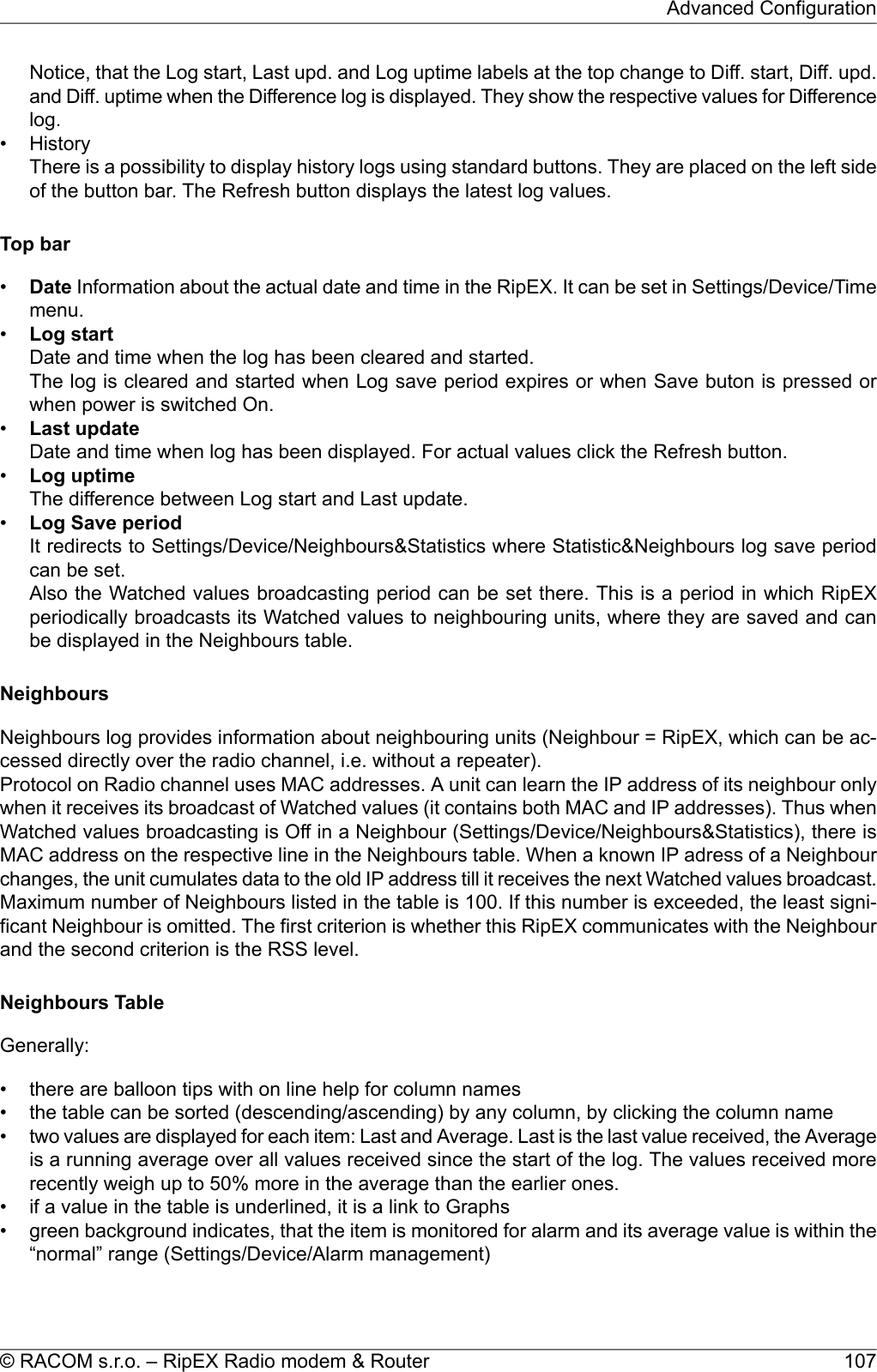 Notice, that the Log start, Last upd. and Log uptime labels at the top change to Diff. start, Diff. upd.and Diff. uptime when the Difference log is displayed. They show the respective values for Differencelog.• HistoryThere is a possibility to display history logs using standard buttons. They are placed on the left sideof the button bar. The Refresh button displays the latest log values.Top bar•Date Information about the actual date and time in the RipEX. It can be set in Settings/Device/Timemenu.•Log startDate and time when the log has been cleared and started.The log is cleared and started when Log save period expires or when Save buton is pressed orwhen power is switched On.•Last updateDate and time when log has been displayed. For actual values click the Refresh button.•Log uptimeThe difference between Log start and Last update.•Log Save periodIt redirects to Settings/Device/Neighbours&amp;Statistics where Statistic&amp;Neighbours log save periodcan be set.Also the Watched values broadcasting period can be set there. This is a period in which RipEXperiodically broadcasts its Watched values to neighbouring units, where they are saved and canbe displayed in the Neighbours table.NeighboursNeighbours log provides information about neighbouring units (Neighbour = RipEX, which can be ac-cessed directly over the radio channel, i.e. without a repeater).Protocol on Radio channel uses MAC addresses. A unit can learn the IP address of its neighbour onlywhen it receives its broadcast of Watched values (it contains both MAC and IP addresses). Thus whenWatched values broadcasting is Off in a Neighbour (Settings/Device/Neighbours&amp;Statistics), there isMAC address on the respective line in the Neighbours table. When a known IP adress of a Neighbourchanges, the unit cumulates data to the old IP address till it receives the next Watched values broadcast.Maximum number of Neighbours listed in the table is 100. If this number is exceeded, the least signi-ficant Neighbour is omitted. The first criterion is whether this RipEX communicates with the Neighbourand the second criterion is the RSS level.Neighbours TableGenerally:• there are balloon tips with on line help for column names• the table can be sorted (descending/ascending) by any column, by clicking the column name•two values are displayed for each item: Last and Average. Last is the last value received, the Averageis a running average over all values received since the start of the log. The values received morerecently weigh up to 50% more in the average than the earlier ones.• if a value in the table is underlined, it is a link to Graphs• green background indicates, that the item is monitored for alarm and its average value is within the“normal” range (Settings/Device/Alarm management)107© RACOM s.r.o. – RipEX Radio modem &amp; RouterAdvanced Configuration