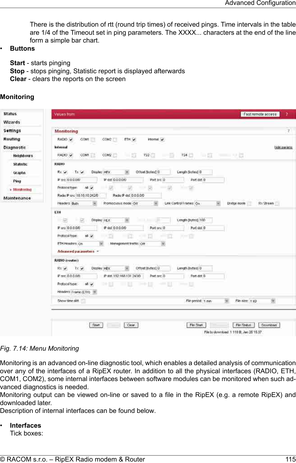 There is the distribution of rtt (round trip times) of received pings. Time intervals in the tableare 1/4 of the Timeout set in ping parameters. The XXXX... characters at the end of the lineform a simple bar chart.•ButtonsStart - starts pingingStop - stops pinging, Statistic report is displayed afterwardsClear - clears the reports on the screenMonitoringFig. 7.14: Menu MonitoringMonitoring is an advanced on-line diagnostic tool, which enables a detailed analysis of communicationover any of the interfaces of a RipEX router. In addition to all the physical interfaces (RADIO, ETH,COM1, COM2), some internal interfaces between software modules can be monitored when such ad-vanced diagnostics is needed.Monitoring output can be viewed on-line or saved to a file in the RipEX (e.g. a remote RipEX) anddownloaded later.Description of internal interfaces can be found below.•InterfacesTick boxes:115© RACOM s.r.o. – RipEX Radio modem &amp; RouterAdvanced Configuration