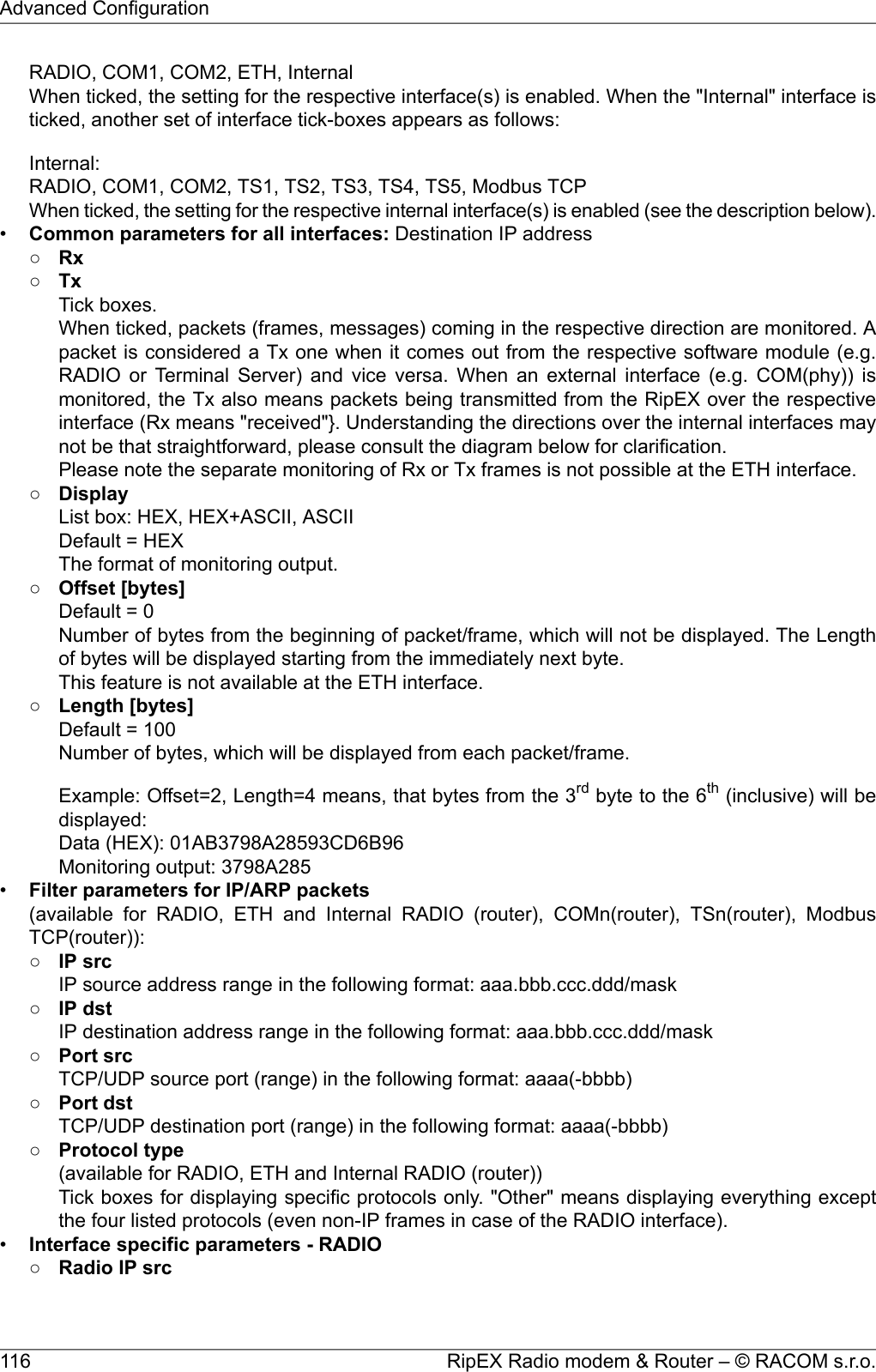 RADIO, COM1, COM2, ETH, InternalWhen ticked, the setting for the respective interface(s) is enabled. When the &quot;Internal&quot; interface isticked, another set of interface tick-boxes appears as follows:Internal:RADIO, COM1, COM2, TS1, TS2, TS3, TS4, TS5, Modbus TCPWhen ticked, the setting for the respective internal interface(s) is enabled (see the description below).•Common parameters for all interfaces: Destination IP address○Rx○TxTick boxes.When ticked, packets (frames, messages) coming in the respective direction are monitored. Apacket is considered a Tx one when it comes out from the respective software module (e.g.RADIO or Terminal Server) and vice versa. When an external interface (e.g. COM(phy)) ismonitored, the Tx also means packets being transmitted from the RipEX over the respectiveinterface (Rx means &quot;received&quot;}. Understanding the directions over the internal interfaces maynot be that straightforward, please consult the diagram below for clarification.Please note the separate monitoring of Rx or Tx frames is not possible at the ETH interface.○DisplayList box: HEX, HEX+ASCII, ASCIIDefault = HEXThe format of monitoring output.○Offset [bytes]Default = 0Number of bytes from the beginning of packet/frame, which will not be displayed. The Lengthof bytes will be displayed starting from the immediately next byte.This feature is not available at the ETH interface.○Length [bytes]Default = 100Number of bytes, which will be displayed from each packet/frame.Example: Offset=2, Length=4 means, that bytes from the 3rd byte to the 6th (inclusive) will bedisplayed:Data (HEX): 01AB3798A28593CD6B96Monitoring output: 3798A285•Filter parameters for IP/ARP packets(available for RADIO, ETH and Internal RADIO (router), COMn(router), TSn(router), ModbusTCP(router)):○IP srcIP source address range in the following format: aaa.bbb.ccc.ddd/mask○IP dstIP destination address range in the following format: aaa.bbb.ccc.ddd/mask○Port srcTCP/UDP source port (range) in the following format: aaaa(-bbbb)○Port dstTCP/UDP destination port (range) in the following format: aaaa(-bbbb)○Protocol type(available for RADIO, ETH and Internal RADIO (router))Tick boxes for displaying specific protocols only. &quot;Other&quot; means displaying everything exceptthe four listed protocols (even non-IP frames in case of the RADIO interface).•Interface specific parameters - RADIO○Radio IP srcRipEX Radio modem &amp; Router – © RACOM s.r.o.116Advanced Configuration