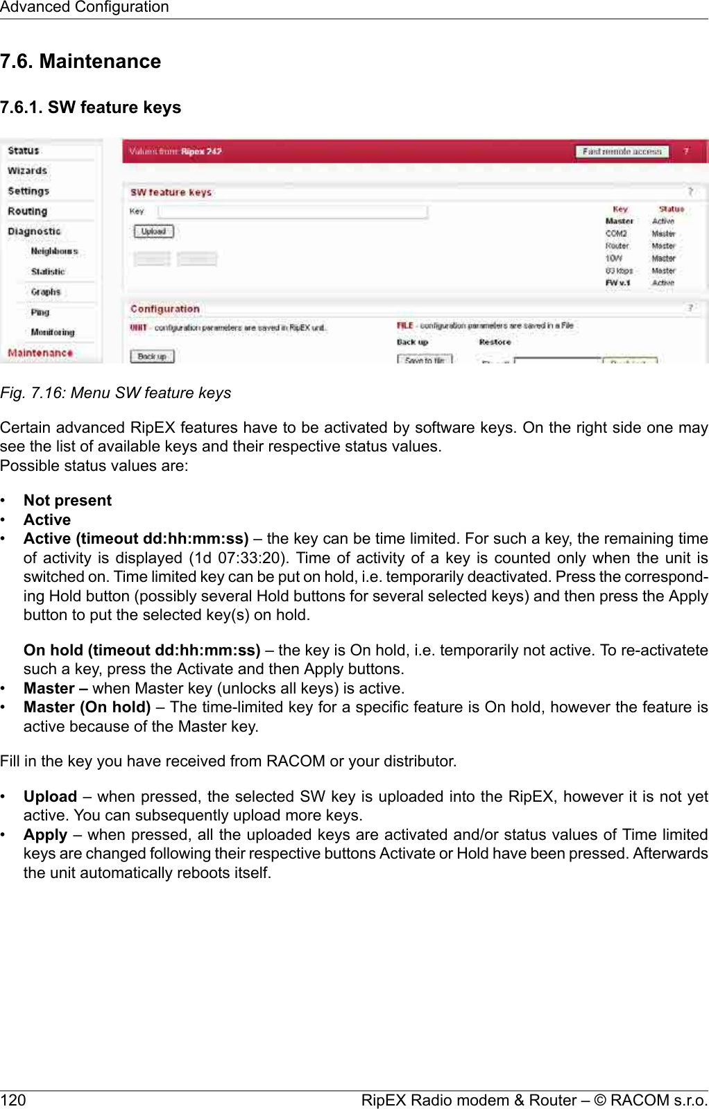 7.6. Maintenance7.6.1. SW feature keysFig. 7.16: Menu SW feature keysCertain advanced RipEX features have to be activated by software keys. On the right side one maysee the list of available keys and their respective status values.Possible status values are:•Not present•Active•Active (timeout dd:hh:mm:ss) – the key can be time limited. For such a key, the remaining timeof activity is displayed (1d 07:33:20). Time of activity of a key is counted only when the unit isswitched on. Time limited key can be put on hold, i.e. temporarily deactivated. Press the correspond-ing Hold button (possibly several Hold buttons for several selected keys) and then press the Applybutton to put the selected key(s) on hold.On hold (timeout dd:hh:mm:ss) – the key is On hold, i.e. temporarily not active. To re-activatetesuch a key, press the Activate and then Apply buttons.•Master – when Master key (unlocks all keys) is active.•Master (On hold) – The time-limited key for a specific feature is On hold, however the feature isactive because of the Master key.Fill in the key you have received from RACOM or your distributor.•Upload – when pressed, the selected SW key is uploaded into the RipEX, however it is not yetactive. You can subsequently upload more keys.•Apply – when pressed, all the uploaded keys are activated and/or status values of Time limitedkeys are changed following their respective buttons Activate or Hold have been pressed. Afterwardsthe unit automatically reboots itself.RipEX Radio modem &amp; Router – © RACOM s.r.o.120Advanced Configuration