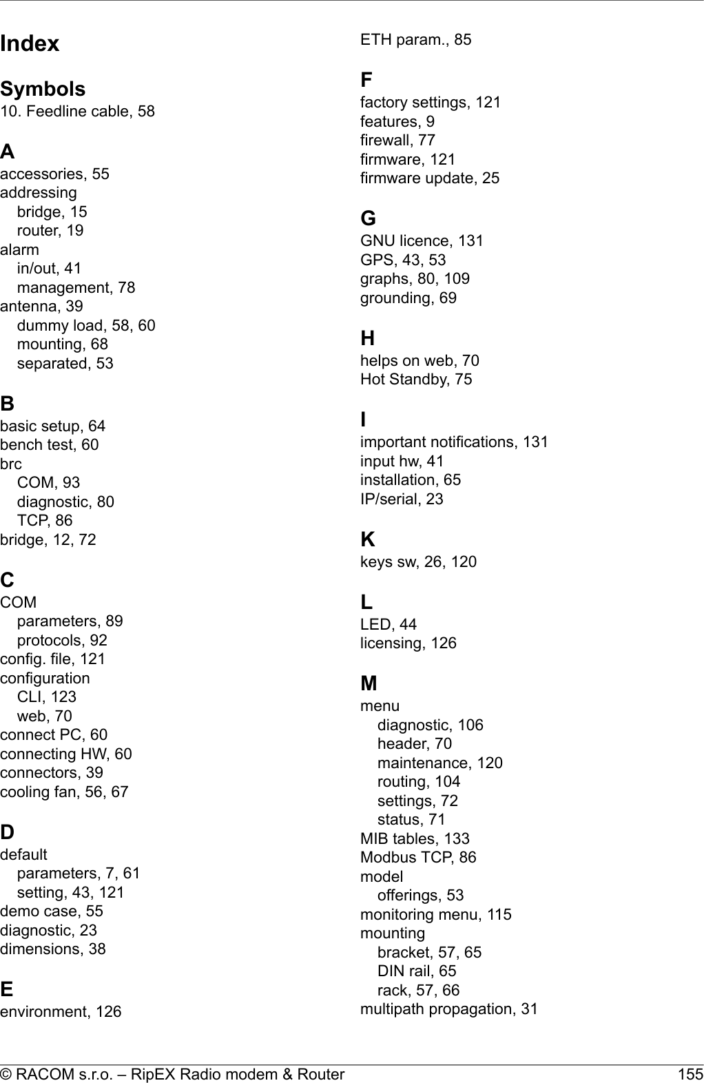 IndexSymbols10. Feedline cable, 58Aaccessories, 55addressingbridge, 15router, 19alarmin/out, 41management, 78antenna, 39dummy load, 58, 60mounting, 68separated, 53Bbasic setup, 64bench test, 60brcCOM, 93diagnostic, 80TCP, 86bridge, 12, 72CCOMparameters, 89protocols, 92config. file, 121configurationCLI, 123web, 70connect PC, 60connecting HW, 60connectors, 39cooling fan, 56, 67Ddefaultparameters, 7, 61setting, 43, 121demo case, 55diagnostic, 23dimensions, 38Eenvironment, 126ETH param., 85Ffactory settings, 121features, 9firewall, 77firmware, 121firmware update, 25GGNU licence, 131GPS, 43, 53graphs, 80, 109grounding, 69Hhelps on web, 70Hot Standby, 75Iimportant notifications, 131input hw, 41installation, 65IP/serial, 23Kkeys sw, 26, 120LLED, 44licensing, 126Mmenudiagnostic, 106header, 70maintenance, 120routing, 104settings, 72status, 71MIB tables, 133Modbus TCP, 86modelofferings, 53monitoring menu, 115mountingbracket, 57, 65DIN rail, 65rack, 57, 66multipath propagation, 31155© RACOM s.r.o. – RipEX Radio modem &amp; Router