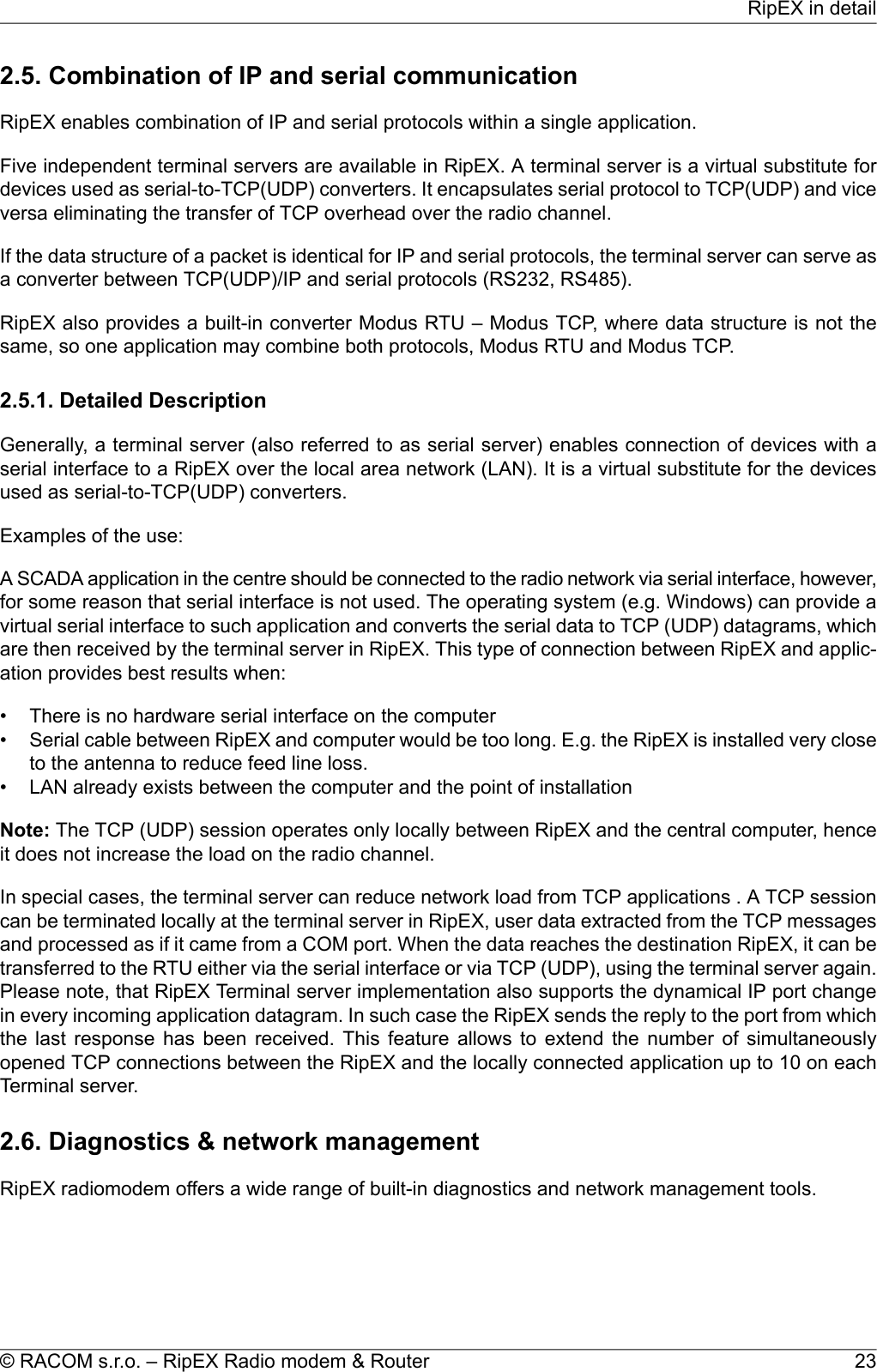 2.5. Combination of IP and serial communicationRipEX enables combination of IP and serial protocols within a single application.Five independent terminal servers are available in RipEX. A terminal server is a virtual substitute fordevices used as serial-to-TCP(UDP) converters. It encapsulates serial protocol to TCP(UDP) and viceversa eliminating the transfer of TCP overhead over the radio channel.If the data structure of a packet is identical for IP and serial protocols, the terminal server can serve asa converter between TCP(UDP)/IP and serial protocols (RS232, RS485).RipEX also provides a built-in converter Modus RTU – Modus TCP, where data structure is not thesame, so one application may combine both protocols, Modus RTU and Modus TCP.2.5.1. Detailed DescriptionGenerally, a terminal server (also referred to as serial server) enables connection of devices with aserial interface to a RipEX over the local area network (LAN). It is a virtual substitute for the devicesused as serial-to-TCP(UDP) converters.Examples of the use:A SCADA application in the centre should be connected to the radio network via serial interface, however,for some reason that serial interface is not used. The operating system (e.g. Windows) can provide avirtual serial interface to such application and converts the serial data to TCP (UDP) datagrams, whichare then received by the terminal server in RipEX. This type of connection between RipEX and applic-ation provides best results when:• There is no hardware serial interface on the computer• Serial cable between RipEX and computer would be too long. E.g. the RipEX is installed very closeto the antenna to reduce feed line loss.• LAN already exists between the computer and the point of installationNote: The TCP (UDP) session operates only locally between RipEX and the central computer, henceit does not increase the load on the radio channel.In special cases, the terminal server can reduce network load from TCP applications . A TCP sessioncan be terminated locally at the terminal server in RipEX, user data extracted from the TCP messagesand processed as if it came from a COM port. When the data reaches the destination RipEX, it can betransferred to the RTU either via the serial interface or via TCP (UDP), using the terminal server again.Please note, that RipEX Terminal server implementation also supports the dynamical IP port changein every incoming application datagram. In such case the RipEX sends the reply to the port from whichthe last response has been received. This feature allows to extend the number of simultaneouslyopened TCP connections between the RipEX and the locally connected application up to 10 on eachTerminal server.2.6. Diagnostics &amp; network managementRipEX radiomodem offers a wide range of built-in diagnostics and network management tools.23© RACOM s.r.o. – RipEX Radio modem &amp; RouterRipEX in detail