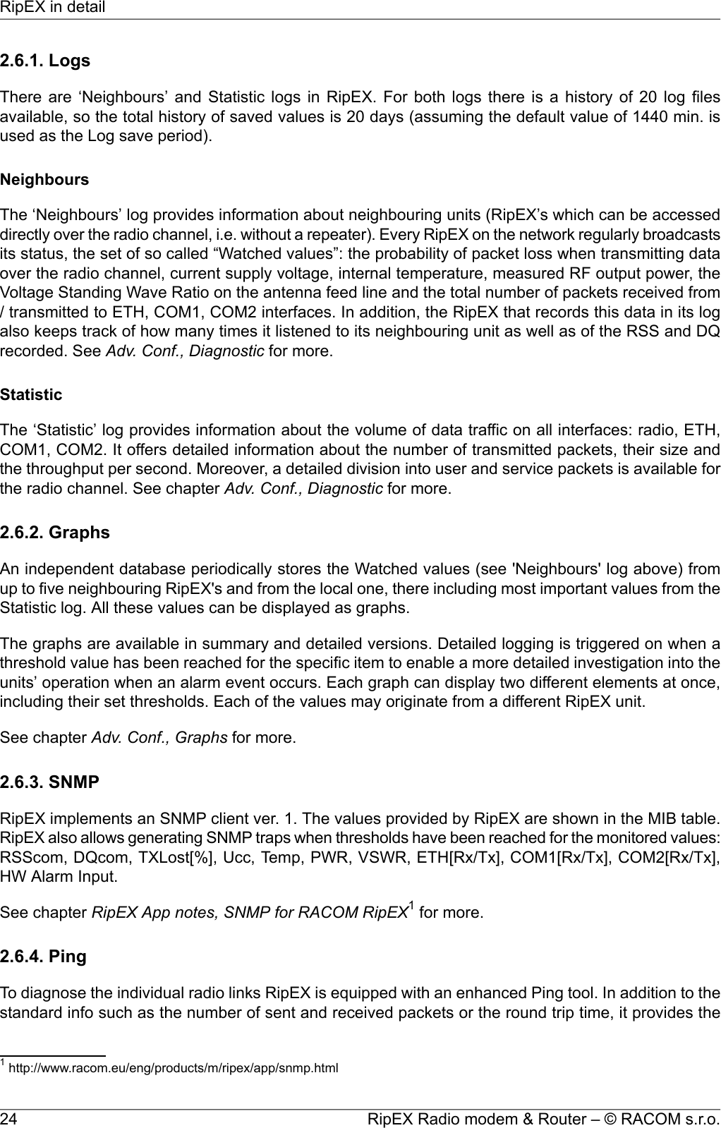 2.6.1. LogsThere are ‘Neighbours’ and Statistic logs in RipEX. For both logs there is a history of 20 log filesavailable, so the total history of saved values is 20 days (assuming the default value of 1440 min. isused as the Log save period).NeighboursThe ‘Neighbours’ log provides information about neighbouring units (RipEX’s which can be accesseddirectly over the radio channel, i.e. without a repeater). Every RipEX on the network regularly broadcastsits status, the set of so called “Watched values”: the probability of packet loss when transmitting dataover the radio channel, current supply voltage, internal temperature, measured RF output power, theVoltage Standing Wave Ratio on the antenna feed line and the total number of packets received from/ transmitted to ETH, COM1, COM2 interfaces. In addition, the RipEX that records this data in its logalso keeps track of how many times it listened to its neighbouring unit as well as of the RSS and DQrecorded. See Adv. Conf., Diagnostic for more.StatisticThe ‘Statistic’ log provides information about the volume of data traffic on all interfaces: radio, ETH,COM1, COM2. It offers detailed information about the number of transmitted packets, their size andthe throughput per second. Moreover, a detailed division into user and service packets is available forthe radio channel. See chapter Adv. Conf., Diagnostic for more.2.6.2. GraphsAn independent database periodically stores the Watched values (see &apos;Neighbours&apos; log above) fromup to five neighbouring RipEX&apos;s and from the local one, there including most important values from theStatistic log. All these values can be displayed as graphs.The graphs are available in summary and detailed versions. Detailed logging is triggered on when athreshold value has been reached for the specific item to enable a more detailed investigation into theunits’ operation when an alarm event occurs. Each graph can display two different elements at once,including their set thresholds. Each of the values may originate from a different RipEX unit.See chapter Adv. Conf., Graphs for more.2.6.3. SNMPRipEX implements an SNMP client ver. 1. The values provided by RipEX are shown in the MIB table.RipEX also allows generating SNMP traps when thresholds have been reached for the monitored values:RSScom, DQcom, TXLost[%], Ucc, Temp, PWR, VSWR, ETH[Rx/Tx], COM1[Rx/Tx], COM2[Rx/Tx],HW Alarm Input.See chapter RipEX App notes, SNMP for RACOM RipEX1for more.2.6.4. PingTo diagnose the individual radio links RipEX is equipped with an enhanced Ping tool. In addition to thestandard info such as the number of sent and received packets or the round trip time, it provides the1http://www.racom.eu/eng/products/m/ripex/app/snmp.htmlRipEX Radio modem &amp; Router – © RACOM s.r.o.24RipEX in detail