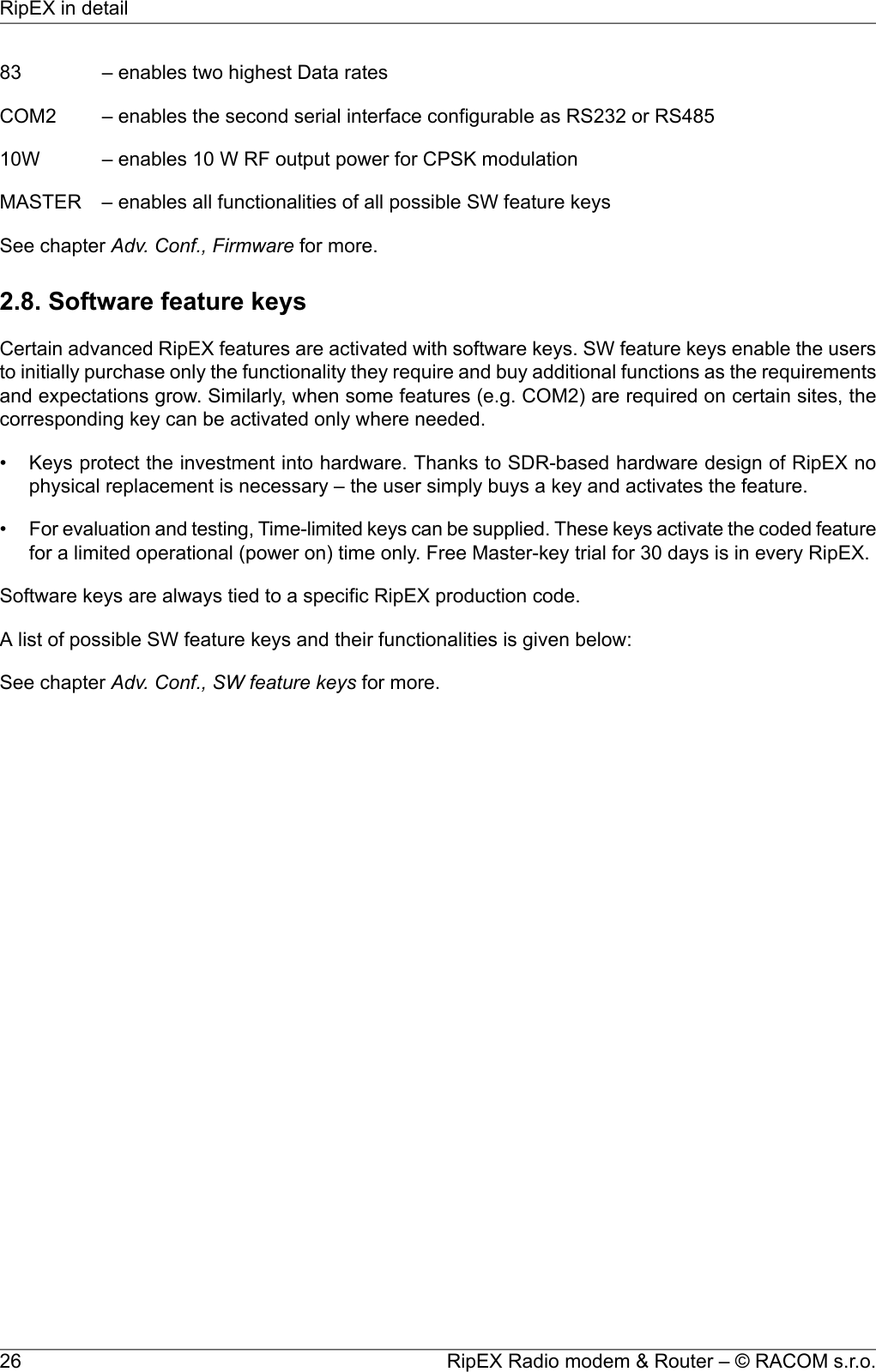 83 – enables two highest Data ratesCOM2 – enables the second serial interface configurable as RS232 or RS48510W – enables 10 W RF output power for CPSK modulationMASTER – enables all functionalities of all possible SW feature keysSee chapter Adv. Conf., Firmware for more.2.8. Software feature keysCertain advanced RipEX features are activated with software keys. SW feature keys enable the usersto initially purchase only the functionality they require and buy additional functions as the requirementsand expectations grow. Similarly, when some features (e.g. COM2) are required on certain sites, thecorresponding key can be activated only where needed.• Keys protect the investment into hardware. Thanks to SDR-based hardware design of RipEX nophysical replacement is necessary – the user simply buys a key and activates the feature.•For evaluation and testing, Time-limited keys can be supplied. These keys activate the coded featurefor a limited operational (power on) time only. Free Master-key trial for 30 days is in every RipEX.Software keys are always tied to a specific RipEX production code.A list of possible SW feature keys and their functionalities is given below:See chapter Adv. Conf., SW feature keys for more.RipEX Radio modem &amp; Router – © RACOM s.r.o.26RipEX in detail