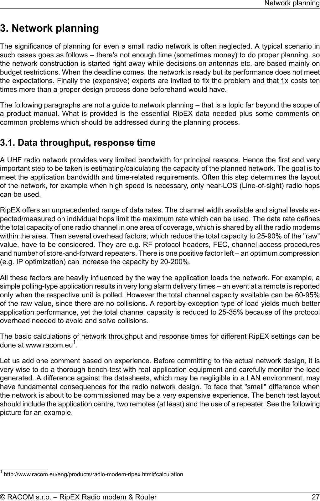 3. Network planningThe significance of planning for even a small radio network is often neglected. A typical scenario insuch cases goes as follows – there&apos;s not enough time (sometimes money) to do proper planning, sothe network construction is started right away while decisions on antennas etc. are based mainly onbudget restrictions. When the deadline comes, the network is ready but its performance does not meetthe expectations. Finally the (expensive) experts are invited to fix the problem and that fix costs tentimes more than a proper design process done beforehand would have.The following paragraphs are not a guide to network planning – that is a topic far beyond the scope ofa product manual. What is provided is the essential RipEX data needed plus some comments oncommon problems which should be addressed during the planning process.3.1. Data throughput, response timeA UHF radio network provides very limited bandwidth for principal reasons. Hence the first and veryimportant step to be taken is estimating/calculating the capacity of the planned network. The goal is tomeet the application bandwidth and time-related requirements. Often this step determines the layoutof the network, for example when high speed is necessary, only near-LOS (Line-of-sight) radio hopscan be used.RipEX offers an unprecedented range of data rates. The channel width available and signal levels ex-pected/measured on individual hops limit the maximum rate which can be used. The data rate definesthe total capacity of one radio channel in one area of coverage, which is shared by all the radio modemswithin the area. Then several overhead factors, which reduce the total capacity to 25-90% of the &quot;raw&quot;value, have to be considered. They are e.g. RF protocol headers, FEC, channel access proceduresand number of store-and-forward repeaters. There is one positive factor left – an optimum compression(e.g. IP optimization) can increase the capacity by 20-200%.All these factors are heavily influenced by the way the application loads the network. For example, asimple polling-type application results in very long alarm delivery times – an event at a remote is reportedonly when the respective unit is polled. However the total channel capacity available can be 60-95%of the raw value, since there are no collisions. A report-by-exception type of load yields much betterapplication performance, yet the total channel capacity is reduced to 25-35% because of the protocoloverhead needed to avoid and solve collisions.The basic calculations of network throughput and response times for different RipEX settings can bedone at www.racom.eu1.Let us add one comment based on experience. Before committing to the actual network design, it isvery wise to do a thorough bench-test with real application equipment and carefully monitor the loadgenerated. A difference against the datasheets, which may be negligible in a LAN environment, mayhave fundamental consequences for the radio network design. To face that &quot;small&quot; difference whenthe network is about to be commissioned may be a very expensive experience. The bench test layoutshould include the application centre, two remotes (at least) and the use of a repeater. See the followingpicture for an example.1http://www.racom.eu/eng/products/radio-modem-ripex.html#calculation27© RACOM s.r.o. – RipEX Radio modem &amp; RouterNetwork planning