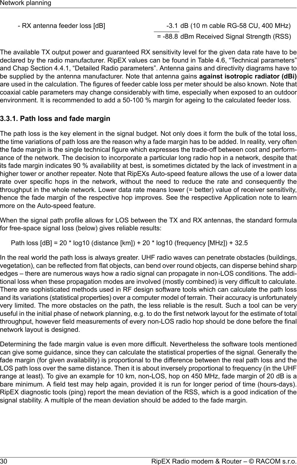 dB (10 m cable RG-58 CU, 400 MHz)-3.1- RX antenna feeder loss [dB]dBm Received Signal Strength (RSS)= -88.8The available TX output power and guaranteed RX sensitivity level for the given data rate have to bedeclared by the radio manufacturer. RipEX values can be found in Table 4.6, “Technical parameters”and Chap Section 4.4.1, “Detailed Radio parameters”. Antenna gains and directivity diagrams have tobe supplied by the antenna manufacturer. Note that antenna gains against isotropic radiator (dBi)are used in the calculation. The figures of feeder cable loss per meter should be also known. Note thatcoaxial cable parameters may change considerably with time, especially when exposed to an outdoorenvironment. It is recommended to add a 50-100 % margin for ageing to the calculated feeder loss.3.3.1. Path loss and fade marginThe path loss is the key element in the signal budget. Not only does it form the bulk of the total loss,the time variations of path loss are the reason why a fade margin has to be added. In reality, very oftenthe fade margin is the single technical figure which expresses the trade-off between cost and perform-ance of the network. The decision to incorporate a particular long radio hop in a network, despite thatits fade margin indicates 90 % availability at best, is sometimes dictated by the lack of investment in ahigher tower or another repeater. Note that RipEXs Auto-speed feature allows the use of a lower datarate over specific hops in the network, without the need to reduce the rate and consequently thethroughput in the whole network. Lower data rate means lower (= better) value of receiver sensitivity,hence the fade margin of the respective hop improves. See the respective Application note to learnmore on the Auto-speed feature.When the signal path profile allows for LOS between the TX and RX antennas, the standard formulafor free-space signal loss (below) gives reliable results:Path loss [dB] = 20 * log10 (distance [km]) + 20 * log10 (frequency [MHz]) + 32.5In the real world the path loss is always greater. UHF radio waves can penetrate obstacles (buildings,vegetation), can be reflected from flat objects, can bend over round objects, can disperse behind sharpedges – there are numerous ways how a radio signal can propagate in non-LOS conditions. The addi-tional loss when these propagation modes are involved (mostly combined) is very difficult to calculate.There are sophisticated methods used in RF design software tools which can calculate the path lossand its variations (statistical properties) over a computer model of terrain. Their accuracy is unfortunatelyvery limited. The more obstacles on the path, the less reliable is the result. Such a tool can be veryuseful in the initial phase of network planning, e.g. to do the first network layout for the estimate of totalthroughput, however field measurements of every non-LOS radio hop should be done before the finalnetwork layout is designed.Determining the fade margin value is even more difficult. Nevertheless the software tools mentionedcan give some guidance, since they can calculate the statistical properties of the signal. Generally thefade margin (for given availability) is proportional to the difference between the real path loss and theLOS path loss over the same distance. Then it is about inversely proportional to frequency (in the UHFrange at least). To give an example for 10 km, non-LOS, hop on 450 MHz, fade margin of 20 dB is abare minimum. A field test may help again, provided it is run for longer period of time (hours-days).RipEX diagnostic tools (ping) report the mean deviation of the RSS, which is a good indication of thesignal stability. A multiple of the mean deviation should be added to the fade margin.RipEX Radio modem &amp; Router – © RACOM s.r.o.30Network planning