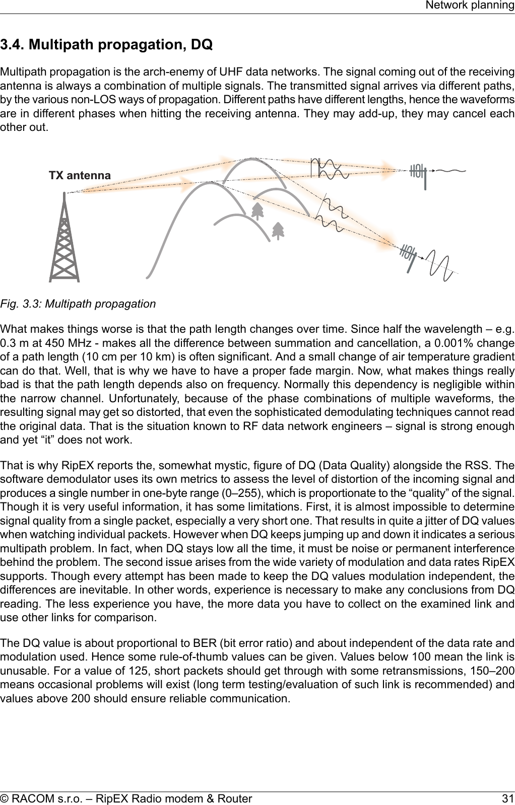 3.4. Multipath propagation, DQMultipath propagation is the arch-enemy of UHF data networks. The signal coming out of the receivingantenna is always a combination of multiple signals. The transmitted signal arrives via different paths,by the various non-LOS ways of propagation. Different paths have different lengths, hence the waveformsare in different phases when hitting the receiving antenna. They may add-up, they may cancel eachother out.TXantennaFig. 3.3: Multipath propagationWhat makes things worse is that the path length changes over time. Since half the wavelength – e.g.0.3 m at 450 MHz - makes all the difference between summation and cancellation, a 0.001% changeof a path length (10 cm per 10 km) is often significant. And a small change of air temperature gradientcan do that. Well, that is why we have to have a proper fade margin. Now, what makes things reallybad is that the path length depends also on frequency. Normally this dependency is negligible withinthe narrow channel. Unfortunately, because of the phase combinations of multiple waveforms, theresulting signal may get so distorted, that even the sophisticated demodulating techniques cannot readthe original data. That is the situation known to RF data network engineers – signal is strong enoughand yet “it” does not work.That is why RipEX reports the, somewhat mystic, figure of DQ (Data Quality) alongside the RSS. Thesoftware demodulator uses its own metrics to assess the level of distortion of the incoming signal andproduces a single number in one-byte range (0–255), which is proportionate to the “quality” of the signal.Though it is very useful information, it has some limitations. First, it is almost impossible to determinesignal quality from a single packet, especially a very short one. That results in quite a jitter of DQ valueswhen watching individual packets. However when DQ keeps jumping up and down it indicates a seriousmultipath problem. In fact, when DQ stays low all the time, it must be noise or permanent interferencebehind the problem. The second issue arises from the wide variety of modulation and data rates RipEXsupports. Though every attempt has been made to keep the DQ values modulation independent, thedifferences are inevitable. In other words, experience is necessary to make any conclusions from DQreading. The less experience you have, the more data you have to collect on the examined link anduse other links for comparison.The DQ value is about proportional to BER (bit error ratio) and about independent of the data rate andmodulation used. Hence some rule-of-thumb values can be given. Values below 100 mean the link isunusable. For a value of 125, short packets should get through with some retransmissions, 150–200means occasional problems will exist (long term testing/evaluation of such link is recommended) andvalues above 200 should ensure reliable communication.31© RACOM s.r.o. – RipEX Radio modem &amp; RouterNetwork planning