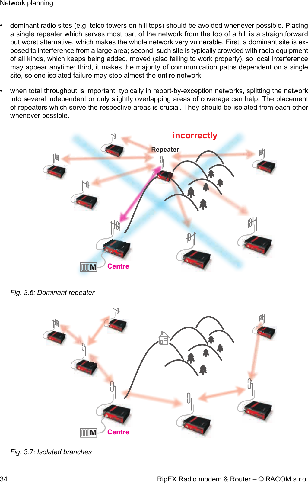 • dominant radio sites (e.g. telco towers on hill tops) should be avoided whenever possible. Placinga single repeater which serves most part of the network from the top of a hill is a straightforwardbut worst alternative, which makes the whole network very vulnerable. First, a dominant site is ex-posed to interference from a large area; second, such site is typically crowded with radio equipmentof all kinds, which keeps being added, moved (also failing to work properly), so local interferencemay appear anytime; third, it makes the majority of communication paths dependent on a singlesite, so one isolated failure may stop almost the entire network.• when total throughput is important, typically in report-by-exception networks, splitting the networkinto several independent or only slightly overlapping areas of coverage can help. The placementof repeaters which serve the respective areas is crucial. They should be isolated from each otherwhenever possible.MRepeaterCentreincorrectlyFig. 3.6: Dominant repeaterMCentreFig. 3.7: Isolated branchesRipEX Radio modem &amp; Router – © RACOM s.r.o.34Network planning