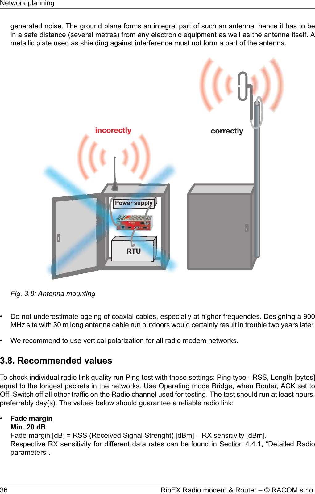 generated noise. The ground plane forms an integral part of such an antenna, hence it has to bein a safe distance (several metres) from any electronic equipment as well as the antenna itself. Ametallic plate used as shielding against interference must not form a part of the antenna.incorectly correctlyPowersupplyRTUFig. 3.8: Antenna mounting• Do not underestimate ageing of coaxial cables, especially at higher frequencies. Designing a 900MHz site with 30 m long antenna cable run outdoors would certainly result in trouble two years later.• We recommend to use vertical polarization for all radio modem networks.3.8. Recommended valuesTo check individual radio link quality run Ping test with these settings: Ping type - RSS, Length [bytes]equal to the longest packets in the networks. Use Operating mode Bridge, when Router, ACK set toOff. Switch off all other traffic on the Radio channel used for testing. The test should run at least hours,preferrably day(s). The values below should guarantee a reliable radio link:•Fade marginMin. 20 dBFade margin [dB] = RSS (Received Signal Strenght) [dBm] – RX sensitivity [dBm].Respective RX sensitivity for different data rates can be found in Section 4.4.1, “Detailed Radioparameters”.RipEX Radio modem &amp; Router – © RACOM s.r.o.36Network planning