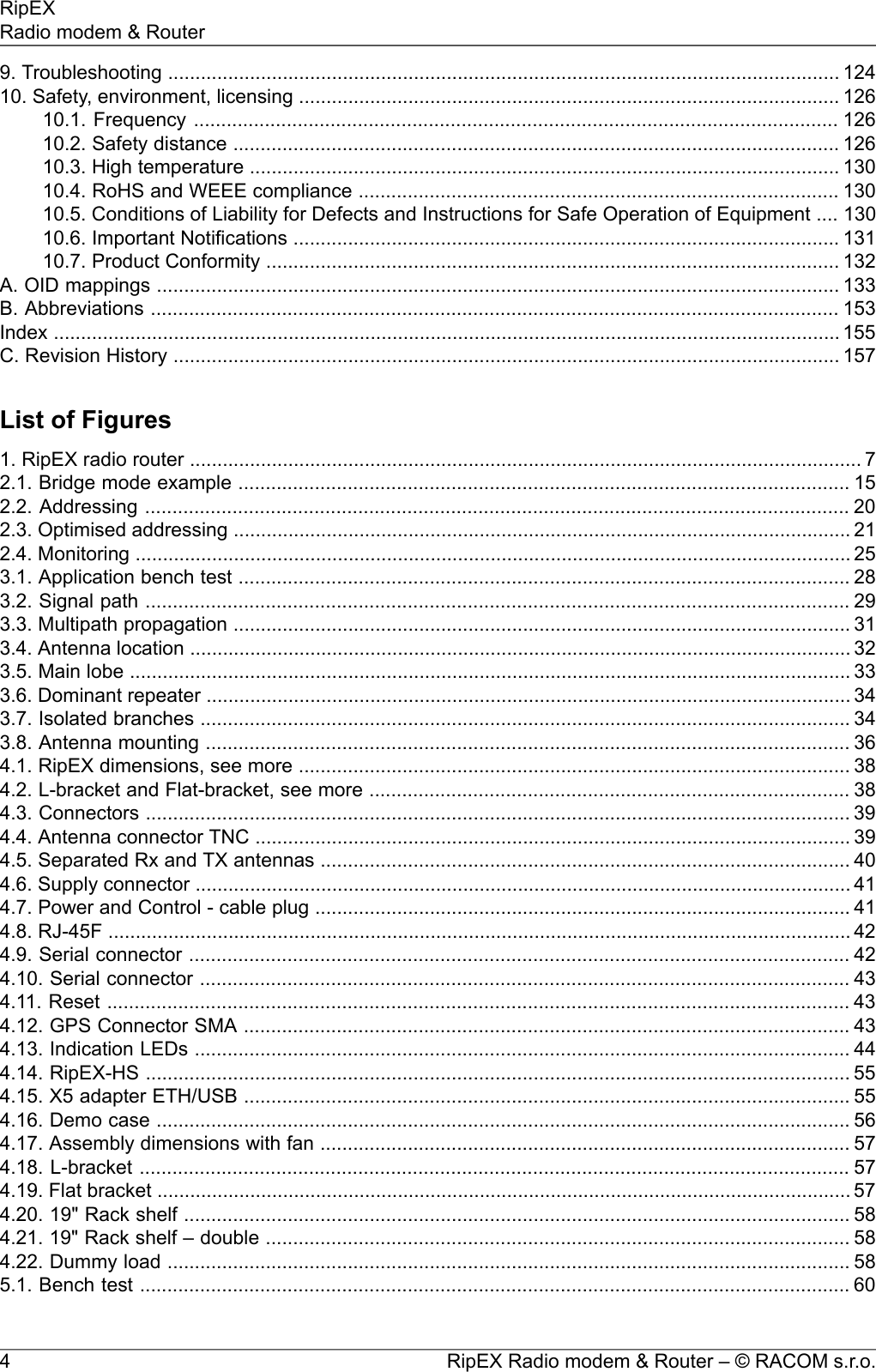 9. Troubleshooting ........................................................................................................................... 12410. Safety, environment, licensing ................................................................................................... 12610.1. Frequency ...................................................................................................................... 12610.2. Safety distance ............................................................................................................... 12610.3. High temperature ............................................................................................................ 13010.4. RoHS and WEEE compliance ........................................................................................ 13010.5. Conditions of Liability for Defects and Instructions for Safe Operation of Equipment .... 13010.6. Important Notifications .................................................................................................... 13110.7. Product Conformity ......................................................................................................... 132A. OID mappings ............................................................................................................................. 133B. Abbreviations .............................................................................................................................. 153Index ................................................................................................................................................ 155C. Revision History .......................................................................................................................... 157List of Figures1. RipEX radio router ........................................................................................................................... 72.1. Bridge mode example ................................................................................................................ 152.2. Addressing ................................................................................................................................. 202.3. Optimised addressing ................................................................................................................. 212.4. Monitoring ................................................................................................................................... 253.1. Application bench test ................................................................................................................ 283.2. Signal path ................................................................................................................................. 293.3. Multipath propagation ................................................................................................................. 313.4. Antenna location ......................................................................................................................... 323.5. Main lobe .................................................................................................................................... 333.6. Dominant repeater ...................................................................................................................... 343.7. Isolated branches ....................................................................................................................... 343.8. Antenna mounting ...................................................................................................................... 364.1. RipEX dimensions, see more ..................................................................................................... 384.2. L-bracket and Flat-bracket, see more ........................................................................................ 384.3. Connectors ................................................................................................................................. 394.4. Antenna connector TNC ............................................................................................................. 394.5. Separated Rx and TX antennas ................................................................................................. 404.6. Supply connector ........................................................................................................................ 414.7. Power and Control - cable plug .................................................................................................. 414.8. RJ-45F ........................................................................................................................................ 424.9. Serial connector ......................................................................................................................... 424.10. Serial connector ....................................................................................................................... 434.11. Reset ........................................................................................................................................ 434.12. GPS Connector SMA ............................................................................................................... 434.13. Indication LEDs ........................................................................................................................ 444.14. RipEX-HS ................................................................................................................................. 554.15. X5 adapter ETH/USB ............................................................................................................... 554.16. Demo case ............................................................................................................................... 564.17. Assembly dimensions with fan ................................................................................................. 574.18. L-bracket .................................................................................................................................. 574.19. Flat bracket ............................................................................................................................... 574.20. 19&quot; Rack shelf .......................................................................................................................... 584.21. 19&quot; Rack shelf – double ........................................................................................................... 584.22. Dummy load ............................................................................................................................. 585.1. Bench test .................................................................................................................................. 60RipEX Radio modem &amp; Router – © RACOM s.r.o.4RipEXRadio modem &amp; Router