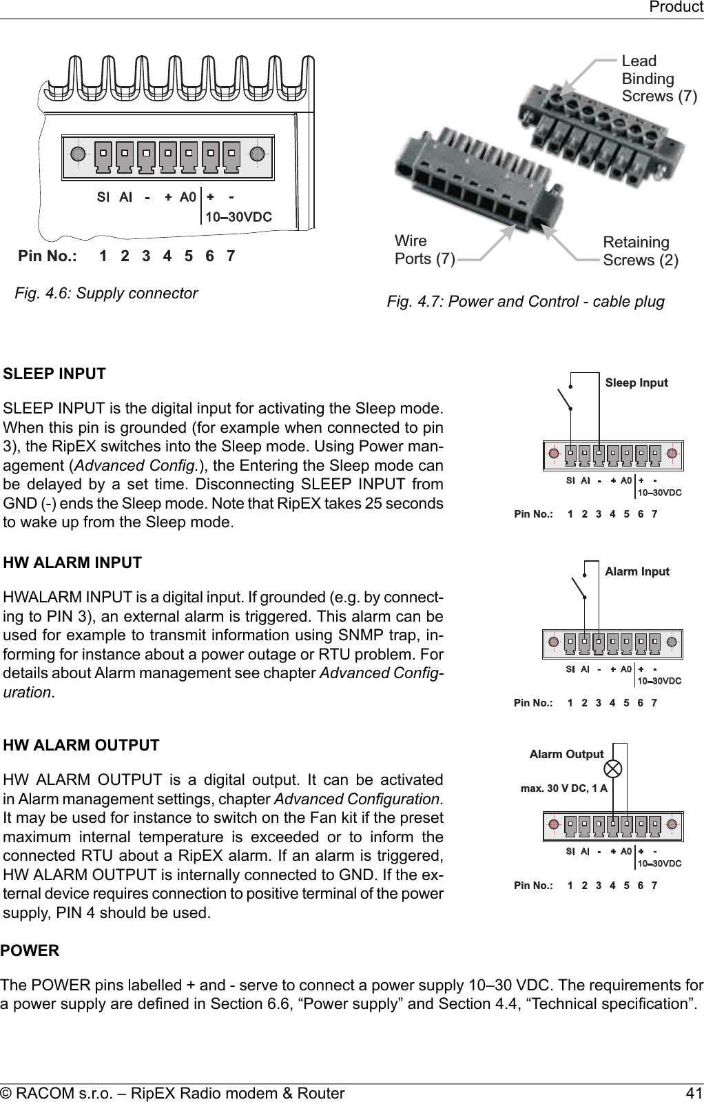 1 2 3 4 5 6PinNo.: 7SI AI - + A0 +-10–30VDCFig. 4.6: Supply connectorWirePorts(7)RetainingScrews(2)LeadBindingScrews(7)Fig. 4.7: Power and Control - cable plug1 2 3 4 5 6PinNo.: 7SI AI - + A0 +-10–30VDCSleepInputSLEEP INPUTSLEEP INPUT is the digital input for activating the Sleep mode.When this pin is grounded (for example when connected to pin3), the RipEX switches into the Sleep mode. Using Power man-agement (Advanced Config.), the Entering the Sleep mode canbe delayed by a set time. Disconnecting SLEEP INPUT fromGND (-) ends the Sleep mode. Note that RipEX takes 25 secondsto wake up from the Sleep mode.1 2 3 4 5 6PinNo.: 7SI AI - + A0 +-10–30VDCAlarmInputHW ALARM INPUTHWALARM INPUT is a digital input. If grounded (e.g. by connect-ing to PIN 3), an external alarm is triggered. This alarm can beused for example to transmit information using SNMP trap, in-forming for instance about a power outage or RTU problem. Fordetails about Alarm management see chapter Advanced Config-uration.1 2 3 4 5 6PinNo.: 7SI AI - + A0 +-10–30VDCAlarmOutputmax.30VDC,1 AHW ALARM OUTPUTHW ALARM OUTPUT is a digital output. It can be activatedin Alarm management settings, chapter Advanced Configuration.It may be used for instance to switch on the Fan kit if the presetmaximum internal temperature is exceeded or to inform theconnected RTU about a RipEX alarm. If an alarm is triggered,HW ALARM OUTPUT is internally connected to GND. If the ex-ternal device requires connection to positive terminal of the powersupply, PIN 4 should be used.POWERThe POWER pins labelled + and - serve to connect a power supply 10–30 VDC. The requirements fora power supply are defined in Section 6.6, “Power supply” and Section 4.4, “Technical specification”.41© RACOM s.r.o. – RipEX Radio modem &amp; RouterProduct