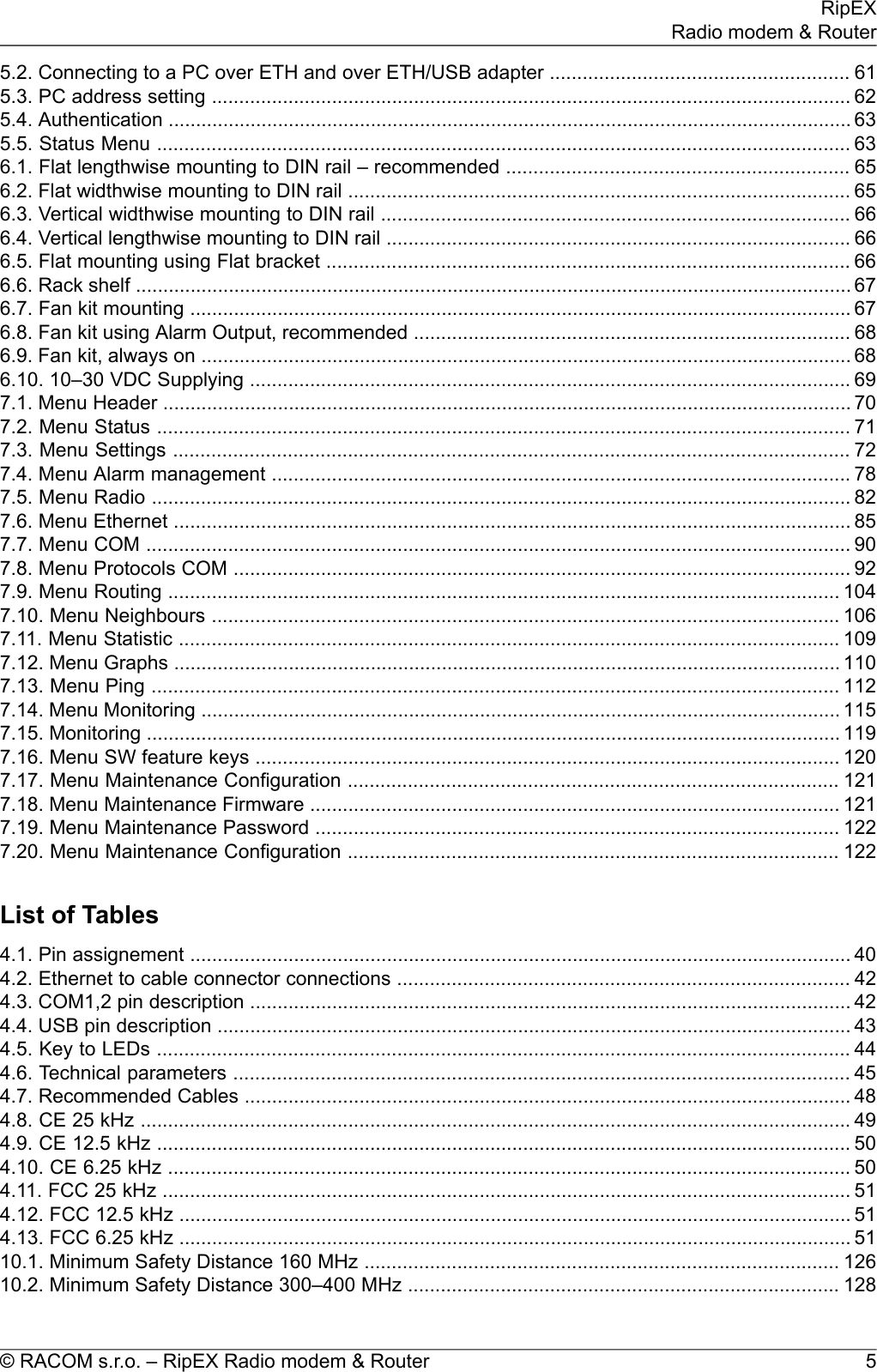 5.2. Connecting to a PC over ETH and over ETH/USB adapter ....................................................... 615.3. PC address setting ..................................................................................................................... 625.4. Authentication ............................................................................................................................. 635.5. Status Menu ............................................................................................................................... 636.1. Flat lengthwise mounting to DIN rail – recommended ............................................................... 656.2. Flat widthwise mounting to DIN rail ............................................................................................ 656.3. Vertical widthwise mounting to DIN rail ...................................................................................... 666.4. Vertical lengthwise mounting to DIN rail ..................................................................................... 666.5. Flat mounting using Flat bracket ................................................................................................ 666.6. Rack shelf ................................................................................................................................... 676.7. Fan kit mounting ......................................................................................................................... 676.8. Fan kit using Alarm Output, recommended ................................................................................ 686.9. Fan kit, always on ....................................................................................................................... 686.10. 10–30 VDC Supplying .............................................................................................................. 697.1. Menu Header .............................................................................................................................. 707.2. Menu Status ............................................................................................................................... 717.3. Menu Settings ............................................................................................................................ 727.4. Menu Alarm management .......................................................................................................... 787.5. Menu Radio ................................................................................................................................ 827.6. Menu Ethernet ............................................................................................................................ 857.7. Menu COM ................................................................................................................................. 907.8. Menu Protocols COM ................................................................................................................. 927.9. Menu Routing ........................................................................................................................... 1047.10. Menu Neighbours ................................................................................................................... 1067.11. Menu Statistic ......................................................................................................................... 1097.12. Menu Graphs .......................................................................................................................... 1107.13. Menu Ping .............................................................................................................................. 1127.14. Menu Monitoring ..................................................................................................................... 1157.15. Monitoring ............................................................................................................................... 1197.16. Menu SW feature keys ........................................................................................................... 1207.17. Menu Maintenance Configuration .......................................................................................... 1217.18. Menu Maintenance Firmware ................................................................................................. 1217.19. Menu Maintenance Password ................................................................................................ 1227.20. Menu Maintenance Configuration .......................................................................................... 122List of Tables4.1. Pin assignement ......................................................................................................................... 404.2. Ethernet to cable connector connections ................................................................................... 424.3. COM1,2 pin description .............................................................................................................. 424.4. USB pin description .................................................................................................................... 434.5. Key to LEDs ............................................................................................................................... 444.6. Technical parameters ................................................................................................................. 454.7. Recommended Cables ............................................................................................................... 484.8. CE 25 kHz .................................................................................................................................. 494.9. CE 12.5 kHz ............................................................................................................................... 504.10. CE 6.25 kHz ............................................................................................................................. 504.11. FCC 25 kHz .............................................................................................................................. 514.12. FCC 12.5 kHz ........................................................................................................................... 514.13. FCC 6.25 kHz ........................................................................................................................... 5110.1. Minimum Safety Distance 160 MHz ....................................................................................... 12610.2. Minimum Safety Distance 300–400 MHz ............................................................................... 1285© RACOM s.r.o. – RipEX Radio modem &amp; RouterRipEXRadio modem &amp; Router