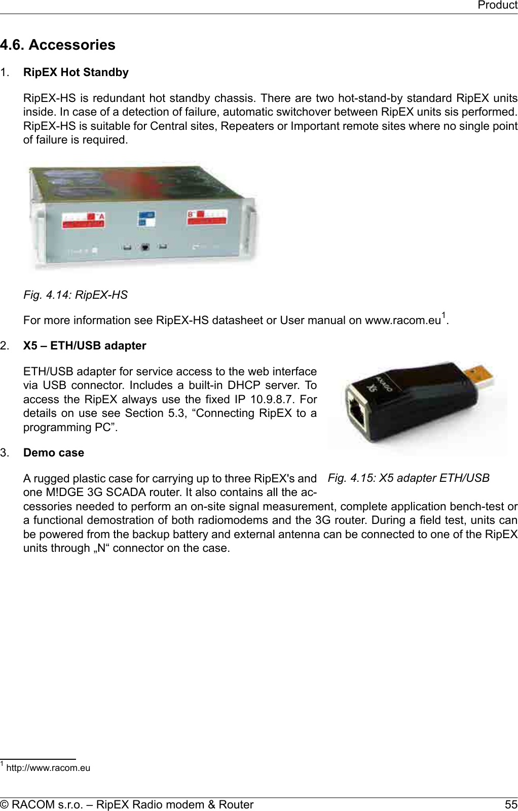 4.6. Accessories1. RipEX Hot StandbyRipEX-HS is redundant hot standby chassis. There are two hot-stand-by standard RipEX unitsinside. In case of a detection of failure, automatic switchover between RipEX units sis performed.RipEX-HS is suitable for Central sites, Repeaters or Important remote sites where no single pointof failure is required.Fig. 4.14: RipEX-HSFor more information see RipEX-HS datasheet or User manual on www.racom.eu1.2.Fig. 4.15: X5 adapter ETH/USBX5 – ETH/USB adapterETH/USB adapter for service access to the web interfacevia USB connector. Includes a built-in DHCP server. Toaccess the RipEX always use the fixed IP 10.9.8.7. Fordetails on use see Section 5.3, “Connecting RipEX to aprogramming PC”.3. Demo caseA rugged plastic case for carrying up to three RipEX&apos;s andone M!DGE 3G SCADA router. It also contains all the ac-cessories needed to perform an on-site signal measurement, complete application bench-test ora functional demostration of both radiomodems and the 3G router. During a field test, units canbe powered from the backup battery and external antenna can be connected to one of the RipEXunits through „N“ connector on the case.1http://www.racom.eu55© RACOM s.r.o. – RipEX Radio modem &amp; RouterProduct