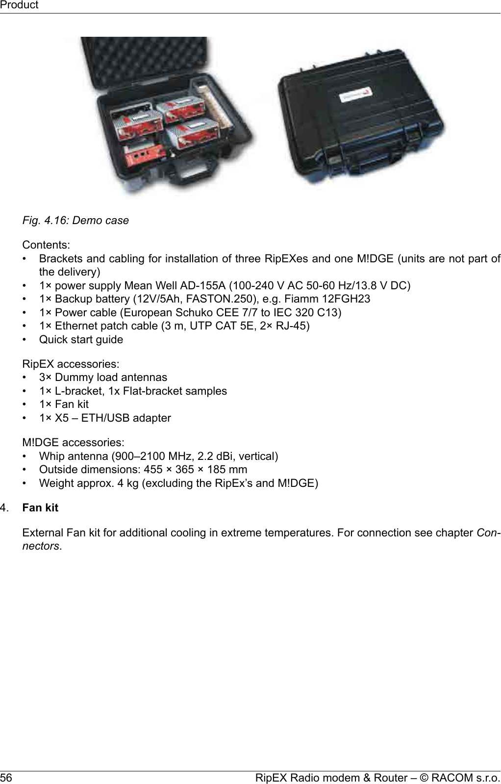 Fig. 4.16: Demo caseContents:• Brackets and cabling for installation of three RipEXes and one M!DGE (units are not part ofthe delivery)• 1× power supply Mean Well AD-155A (100-240 V AC 50-60 Hz/13.8 V DC)• 1× Backup battery (12V/5Ah, FASTON.250), e.g. Fiamm 12FGH23• 1× Power cable (European Schuko CEE 7/7 to IEC 320 C13)• 1× Ethernet patch cable (3 m, UTP CAT 5E, 2× RJ-45)• Quick start guideRipEX accessories:• 3× Dummy load antennas• 1× L-bracket, 1x Flat-bracket samples• 1× Fan kit• 1× X5 – ETH/USB adapterM!DGE accessories:• Whip antenna (900–2100 MHz, 2.2 dBi, vertical)• Outside dimensions: 455 × 365 × 185 mm• Weight approx. 4 kg (excluding the RipEx’s and M!DGE)4. Fan kitExternal Fan kit for additional cooling in extreme temperatures. For connection see chapter Con-nectors.RipEX Radio modem &amp; Router – © RACOM s.r.o.56Product