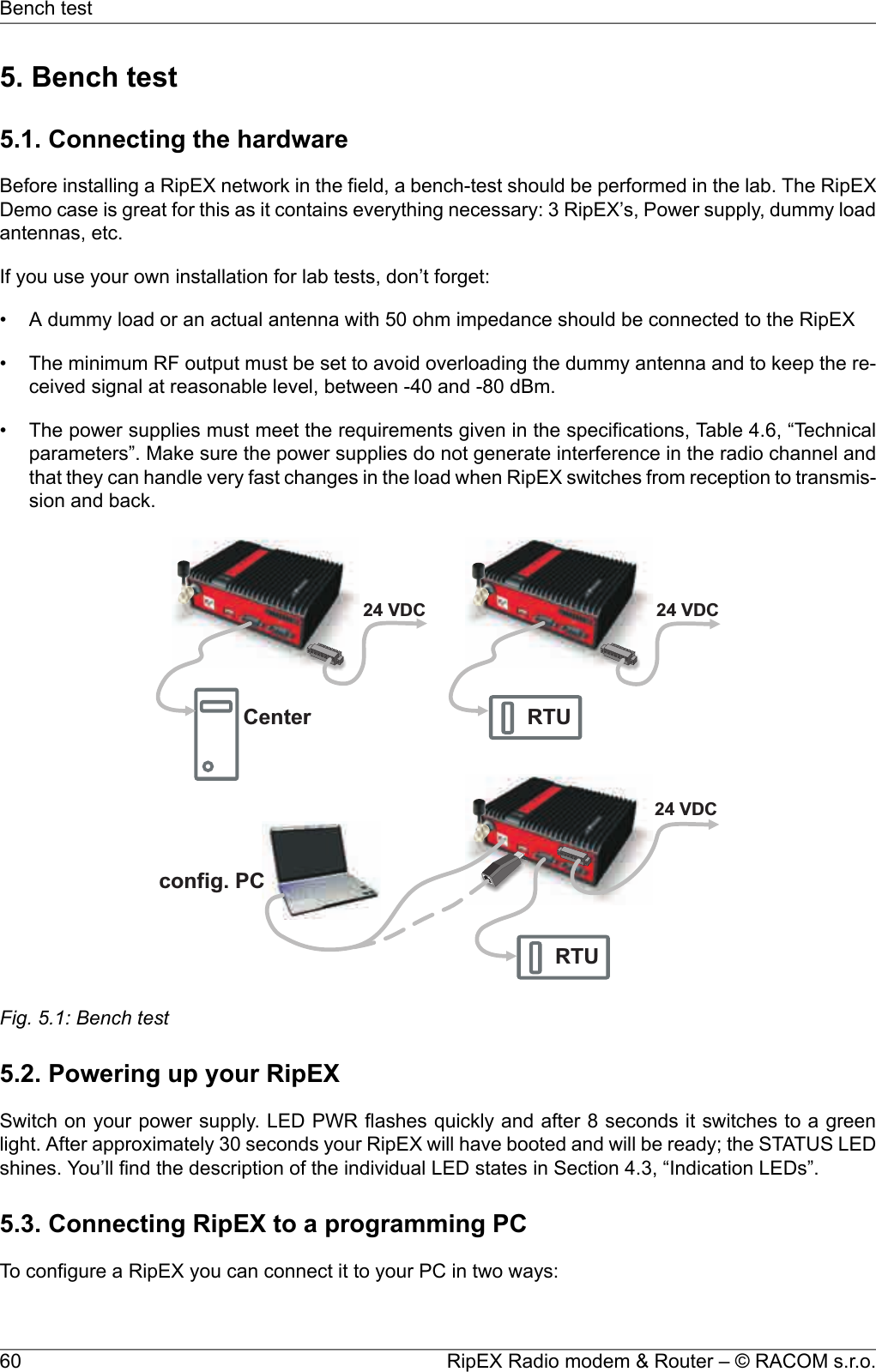 5. Bench test5.1. Connecting the hardwareBefore installing a RipEX network in the field, a bench-test should be performed in the lab. The RipEXDemo case is great for this as it contains everything necessary: 3 RipEX’s, Power supply, dummy loadantennas, etc.If you use your own installation for lab tests, don’t forget:• A dummy load or an actual antenna with 50 ohm impedance should be connected to the RipEX• The minimum RF output must be set to avoid overloading the dummy antenna and to keep the re-ceived signal at reasonable level, between -40 and -80 dBm.• The power supplies must meet the requirements given in the specifications, Table 4.6, “Technicalparameters”. Make sure the power supplies do not generate interference in the radio channel andthat they can handle very fast changes in the load when RipEX switches from reception to transmis-sion and back.Center RTURTU24VDC 24VDC24VDCconfig.PCFig. 5.1: Bench test5.2. Powering up your RipEXSwitch on your power supply. LED PWR flashes quickly and after 8 seconds it switches to a greenlight. After approximately 30 seconds your RipEX will have booted and will be ready; the STATUS LEDshines. You’ll find the description of the individual LED states in Section 4.3, “Indication LEDs”.5.3. Connecting RipEX to a programming PCTo configure a RipEX you can connect it to your PC in two ways:RipEX Radio modem &amp; Router – © RACOM s.r.o.60Bench test