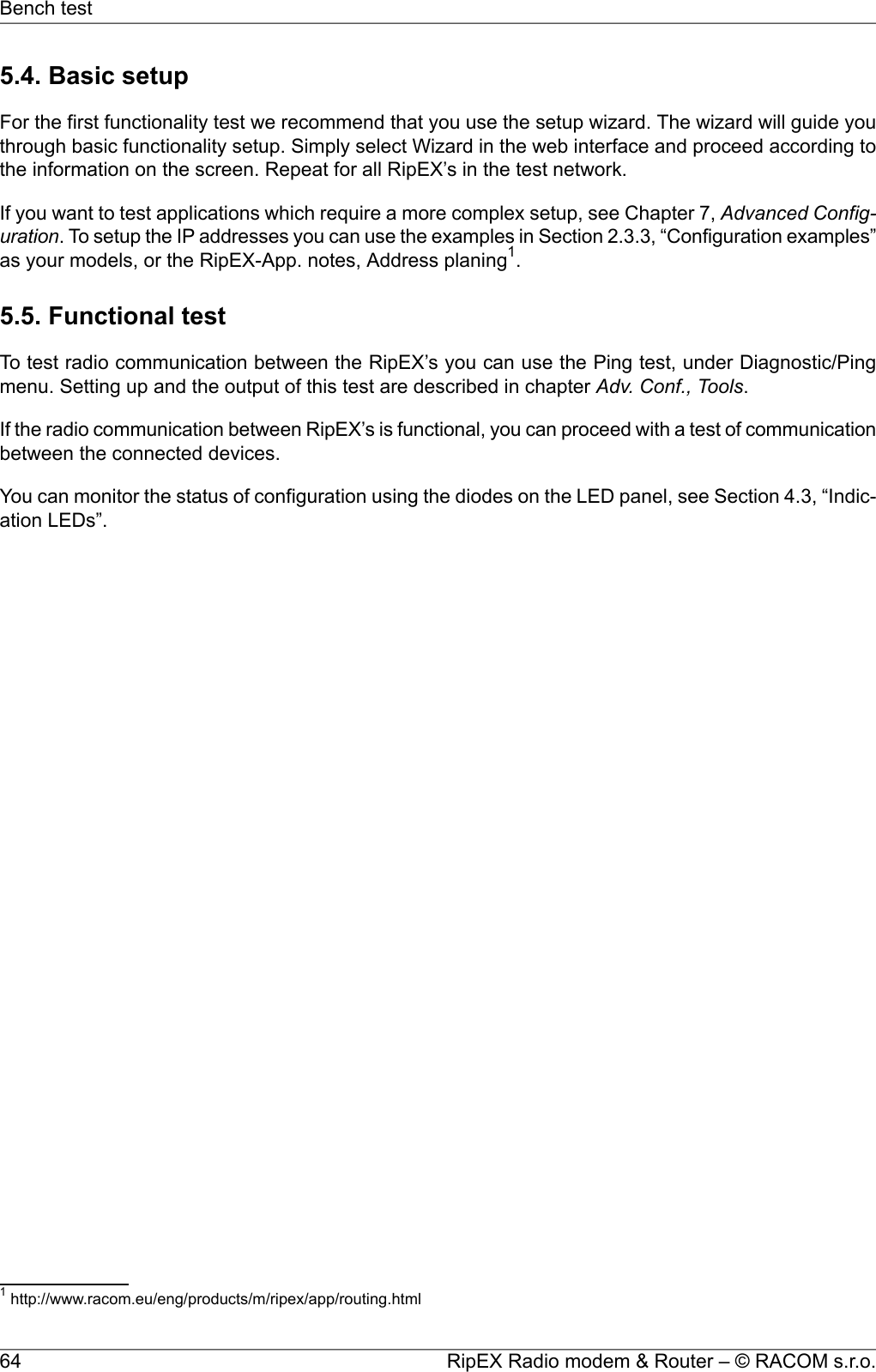 5.4. Basic setupFor the first functionality test we recommend that you use the setup wizard. The wizard will guide youthrough basic functionality setup. Simply select Wizard in the web interface and proceed according tothe information on the screen. Repeat for all RipEX’s in the test network.If you want to test applications which require a more complex setup, see Chapter 7, Advanced Config-uration. To setup the IP addresses you can use the examples in Section 2.3.3, “Configuration examples”as your models, or the RipEX-App. notes, Address planing1.5.5. Functional testTo test radio communication between the RipEX’s you can use the Ping test, under Diagnostic/Pingmenu. Setting up and the output of this test are described in chapter Adv. Conf., Tools.If the radio communication between RipEX’s is functional, you can proceed with a test of communicationbetween the connected devices.You can monitor the status of configuration using the diodes on the LED panel, see Section 4.3, “Indic-ation LEDs”.1http://www.racom.eu/eng/products/m/ripex/app/routing.htmlRipEX Radio modem &amp; Router – © RACOM s.r.o.64Bench test