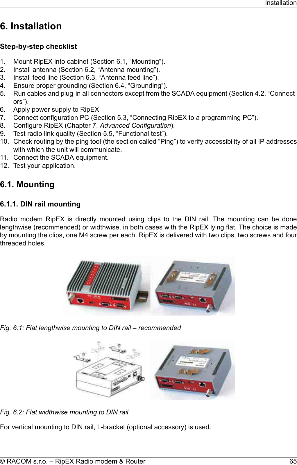 6. InstallationStep-by-step checklist1. Mount RipEX into cabinet (Section 6.1, “Mounting”).2. Install antenna (Section 6.2, “Antenna mounting”).3. Install feed line (Section 6.3, “Antenna feed line”).4. Ensure proper grounding (Section 6.4, “Grounding”).5. Run cables and plug-in all connectors except from the SCADA equipment (Section 4.2, “Connect-ors”).6. Apply power supply to RipEX7. Connect configuration PC (Section 5.3, “Connecting RipEX to a programming PC”).8. Configure RipEX (Chapter 7, Advanced Configuration).9. Test radio link quality (Section 5.5, “Functional test”).10. Check routing by the ping tool (the section called “Ping”) to verify accessibility of all IP addresseswith which the unit will communicate.11. Connect the SCADA equipment.12. Test your application.6.1. Mounting6.1.1. DIN rail mountingRadio modem RipEX is directly mounted using clips to the DIN rail. The mounting can be donelengthwise (recommended) or widthwise, in both cases with the RipEX lying flat. The choice is madeby mounting the clips, one M4 screw per each. RipEX is delivered with two clips, two screws and fourthreaded holes.Fig. 6.1: Flat lengthwise mounting to DIN rail – recommendedFig. 6.2: Flat widthwise mounting to DIN railFor vertical mounting to DIN rail, L-bracket (optional accessory) is used.65© RACOM s.r.o. – RipEX Radio modem &amp; RouterInstallation