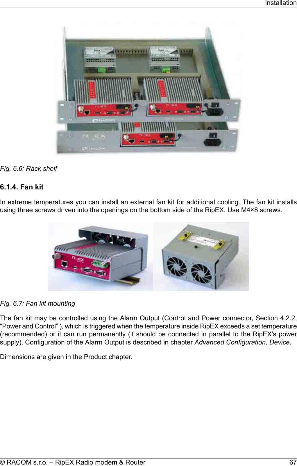 Fig. 6.6: Rack shelf6.1.4. Fan kitIn extreme temperatures you can install an external fan kit for additional cooling. The fan kit installsusing three screws driven into the openings on the bottom side of the RipEX. Use M4×8 screws.Fig. 6.7: Fan kit mountingThe fan kit may be controlled using the Alarm Output (Control and Power connector, Section 4.2.2,“Power and Control” ), which is triggered when the temperature inside RipEX exceeds a set temperature(recommended) or it can run permanently (it should be connected in parallel to the RipEX’s powersupply). Configuration of the Alarm Output is described in chapter Advanced Configuration, Device.Dimensions are given in the Product chapter.67© RACOM s.r.o. – RipEX Radio modem &amp; RouterInstallation