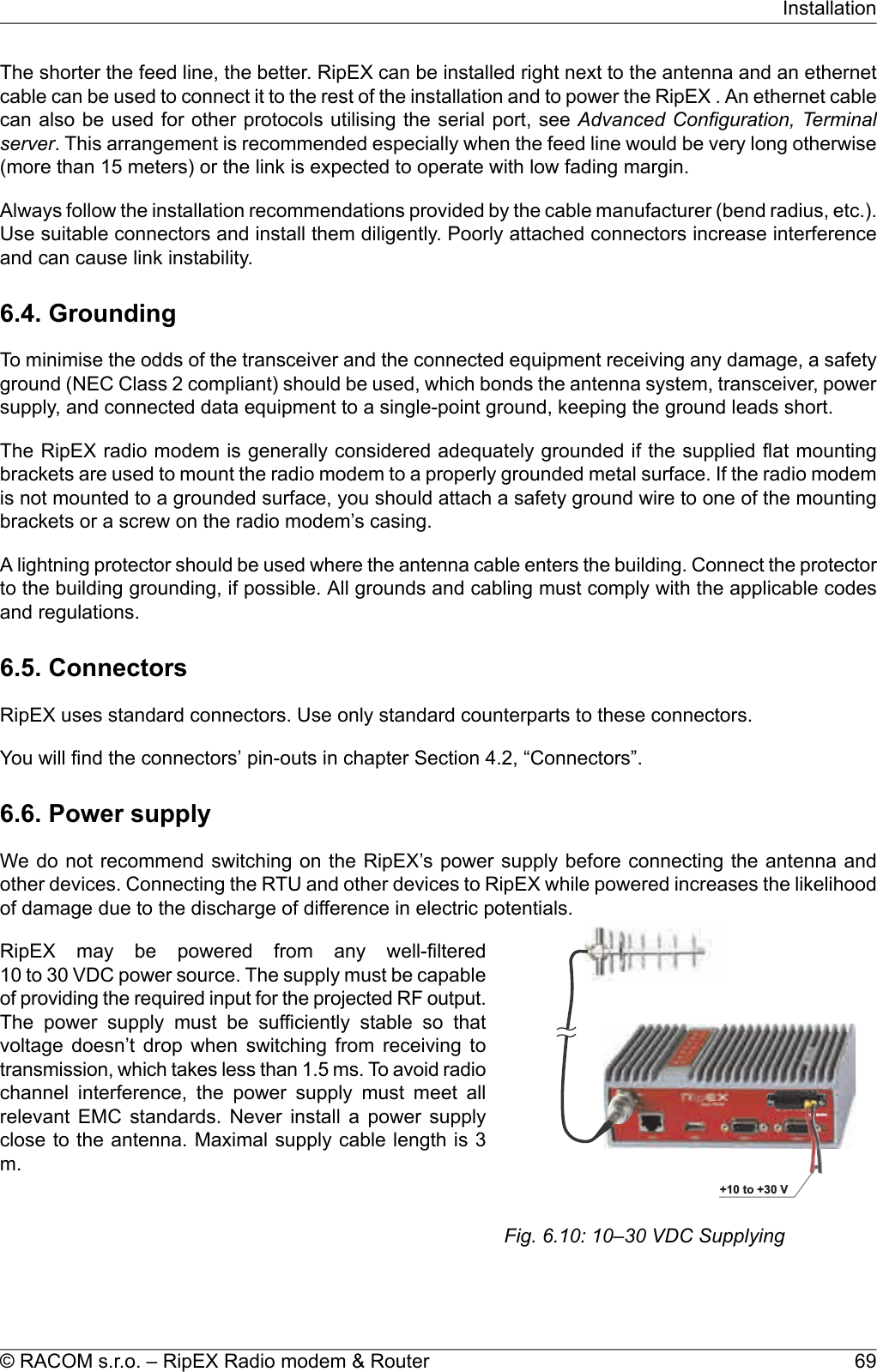 The shorter the feed line, the better. RipEX can be installed right next to the antenna and an ethernetcable can be used to connect it to the rest of the installation and to power the RipEX . An ethernet cablecan also be used for other protocols utilising the serial port, see Advanced Configuration, Terminalserver. This arrangement is recommended especially when the feed line would be very long otherwise(more than 15 meters) or the link is expected to operate with low fading margin.Always follow the installation recommendations provided by the cable manufacturer (bend radius, etc.).Use suitable connectors and install them diligently. Poorly attached connectors increase interferenceand can cause link instability.6.4. GroundingTo minimise the odds of the transceiver and the connected equipment receiving any damage, a safetyground (NEC Class 2 compliant) should be used, which bonds the antenna system, transceiver, powersupply, and connected data equipment to a single-point ground, keeping the ground leads short.The RipEX radio modem is generally considered adequately grounded if the supplied flat mountingbrackets are used to mount the radio modem to a properly grounded metal surface. If the radio modemis not mounted to a grounded surface, you should attach a safety ground wire to one of the mountingbrackets or a screw on the radio modem’s casing.A lightning protector should be used where the antenna cable enters the building. Connect the protectorto the building grounding, if possible. All grounds and cabling must comply with the applicable codesand regulations.6.5. ConnectorsRipEX uses standard connectors. Use only standard counterparts to these connectors.You will find the connectors’ pin-outs in chapter Section 4.2, “Connectors”.6.6. Power supplyWe do not recommend switching on the RipEX’s power supply before connecting the antenna andother devices. Connecting the RTU and other devices to RipEX while powered increases the likelihoodof damage due to the discharge of difference in electric potentials.10–30VDC+++10to+30VFig. 6.10: 10–30 VDC SupplyingRipEX may be powered from any well-filtered10 to 30 VDC power source. The supply must be capableof providing the required input for the projected RF output.The power supply must be sufficiently stable so thatvoltage doesn’t drop when switching from receiving totransmission, which takes less than 1.5 ms. To avoid radiochannel interference, the power supply must meet allrelevant EMC standards. Never install a power supplyclose to the antenna. Maximal supply cable length is 3m.69© RACOM s.r.o. – RipEX Radio modem &amp; RouterInstallation