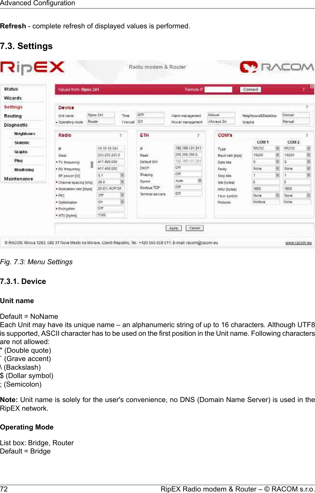 Refresh - complete refresh of displayed values is performed.7.3. SettingsFig. 7.3: Menu Settings7.3.1. DeviceUnit nameDefault = NoNameEach Unit may have its unique name – an alphanumeric string of up to 16 characters. Although UTF8is supported, ASCII character has to be used on the first position in the Unit name. Following charactersare not allowed:&quot; (Double quote)` (Grave accent)\ (Backslash)$ (Dollar symbol); (Semicolon)Note: Unit name is solely for the user&apos;s convenience, no DNS (Domain Name Server) is used in theRipEX network.Operating ModeList box: Bridge, RouterDefault = BridgeRipEX Radio modem &amp; Router – © RACOM s.r.o.72Advanced Configuration