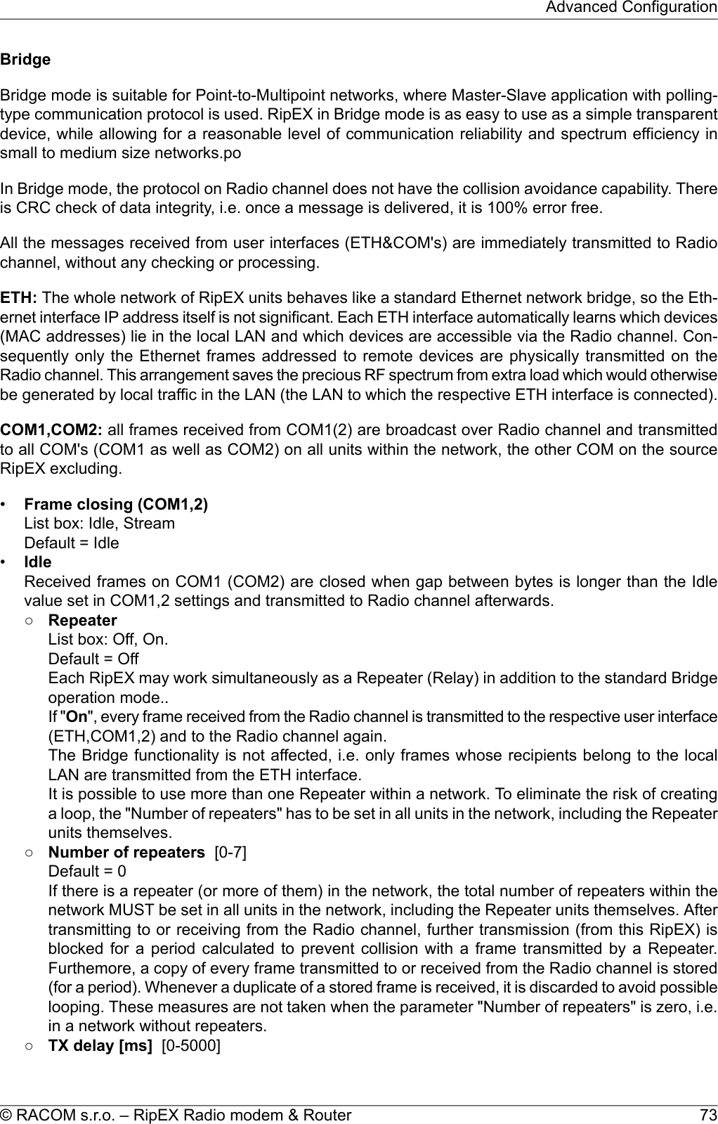BridgeBridge mode is suitable for Point-to-Multipoint networks, where Master-Slave application with polling-type communication protocol is used. RipEX in Bridge mode is as easy to use as a simple transparentdevice, while allowing for a reasonable level of communication reliability and spectrum efficiency insmall to medium size networks.poIn Bridge mode, the protocol on Radio channel does not have the collision avoidance capability. Thereis CRC check of data integrity, i.e. once a message is delivered, it is 100% error free.All the messages received from user interfaces (ETH&amp;COM&apos;s) are immediately transmitted to Radiochannel, without any checking or processing.ETH: The whole network of RipEX units behaves like a standard Ethernet network bridge, so the Eth-ernet interface IP address itself is not significant. Each ETH interface automatically learns which devices(MAC addresses) lie in the local LAN and which devices are accessible via the Radio channel. Con-sequently only the Ethernet frames addressed to remote devices are physically transmitted on theRadio channel. This arrangement saves the precious RF spectrum from extra load which would otherwisebe generated by local traffic in the LAN (the LAN to which the respective ETH interface is connected).COM1,COM2: all frames received from COM1(2) are broadcast over Radio channel and transmittedto all COM&apos;s (COM1 as well as COM2) on all units within the network, the other COM on the sourceRipEX excluding.•Frame closing (COM1,2)List box: Idle, StreamDefault = Idle•IdleReceived frames on COM1 (COM2) are closed when gap between bytes is longer than the Idlevalue set in COM1,2 settings and transmitted to Radio channel afterwards.○RepeaterList box: Off, On.Default = OffEach RipEX may work simultaneously as a Repeater (Relay) in addition to the standard Bridgeoperation mode..If &quot;On&quot;, every frame received from the Radio channel is transmitted to the respective user interface(ETH,COM1,2) and to the Radio channel again.The Bridge functionality is not affected, i.e. only frames whose recipients belong to the localLAN are transmitted from the ETH interface.It is possible to use more than one Repeater within a network. To eliminate the risk of creatinga loop, the &quot;Number of repeaters&quot; has to be set in all units in the network, including the Repeaterunits themselves.○Number of repeaters [0-7]Default = 0If there is a repeater (or more of them) in the network, the total number of repeaters within thenetwork MUST be set in all units in the network, including the Repeater units themselves. Aftertransmitting to or receiving from the Radio channel, further transmission (from this RipEX) isblocked for a period calculated to prevent collision with a frame transmitted by a Repeater.Furthemore, a copy of every frame transmitted to or received from the Radio channel is stored(for a period). Whenever a duplicate of a stored frame is received, it is discarded to avoid possiblelooping. These measures are not taken when the parameter &quot;Number of repeaters&quot; is zero, i.e.in a network without repeaters.○TX delay [ms] [0-5000]73© RACOM s.r.o. – RipEX Radio modem &amp; RouterAdvanced Configuration