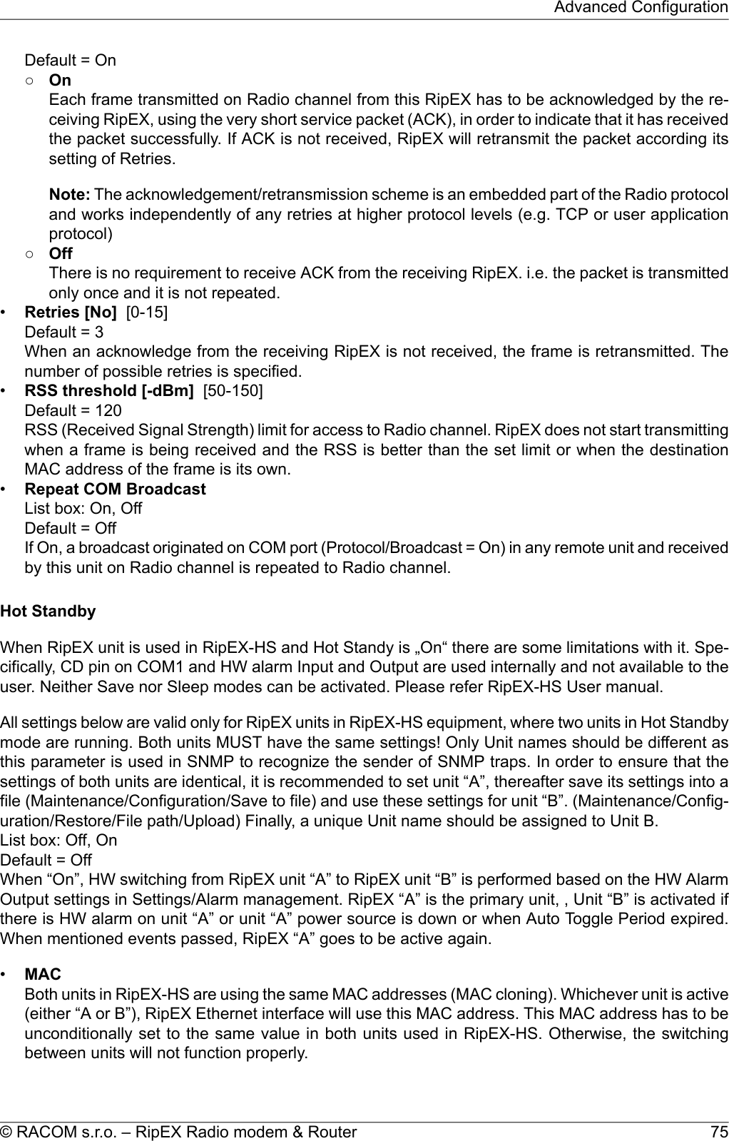 Default = On○OnEach frame transmitted on Radio channel from this RipEX has to be acknowledged by the re-ceiving RipEX, using the very short service packet (ACK), in order to indicate that it has receivedthe packet successfully. If ACK is not received, RipEX will retransmit the packet according itssetting of Retries.Note: The acknowledgement/retransmission scheme is an embedded part of the Radio protocoland works independently of any retries at higher protocol levels (e.g. TCP or user applicationprotocol)○OffThere is no requirement to receive ACK from the receiving RipEX. i.e. the packet is transmittedonly once and it is not repeated.•Retries [No] [0-15]Default = 3When an acknowledge from the receiving RipEX is not received, the frame is retransmitted. Thenumber of possible retries is specified.•RSS threshold [-dBm] [50-150]Default = 120RSS (Received Signal Strength) limit for access to Radio channel. RipEX does not start transmittingwhen a frame is being received and the RSS is better than the set limit or when the destinationMAC address of the frame is its own.•Repeat COM BroadcastList box: On, OffDefault = OffIf On, a broadcast originated on COM port (Protocol/Broadcast = On) in any remote unit and receivedby this unit on Radio channel is repeated to Radio channel.Hot StandbyWhen RipEX unit is used in RipEX-HS and Hot Standy is „On“ there are some limitations with it. Spe-cifically, CD pin on COM1 and HW alarm Input and Output are used internally and not available to theuser. Neither Save nor Sleep modes can be activated. Please refer RipEX-HS User manual.All settings below are valid only for RipEX units in RipEX-HS equipment, where two units in Hot Standbymode are running. Both units MUST have the same settings! Only Unit names should be different asthis parameter is used in SNMP to recognize the sender of SNMP traps. In order to ensure that thesettings of both units are identical, it is recommended to set unit “A”, thereafter save its settings into afile (Maintenance/Configuration/Save to file) and use these settings for unit “B”. (Maintenance/Config-uration/Restore/File path/Upload) Finally, a unique Unit name should be assigned to Unit B.List box: Off, OnDefault = OffWhen “On”, HW switching from RipEX unit “A” to RipEX unit “B” is performed based on the HW AlarmOutput settings in Settings/Alarm management. RipEX “A” is the primary unit, , Unit “B” is activated ifthere is HW alarm on unit “A” or unit “A” power source is down or when Auto Toggle Period expired.When mentioned events passed, RipEX “A” goes to be active again.•MACBoth units in RipEX-HS are using the same MAC addresses (MAC cloning). Whichever unit is active(either “A or B”), RipEX Ethernet interface will use this MAC address. This MAC address has to beunconditionally set to the same value in both units used in RipEX-HS. Otherwise, the switchingbetween units will not function properly.75© RACOM s.r.o. – RipEX Radio modem &amp; RouterAdvanced Configuration