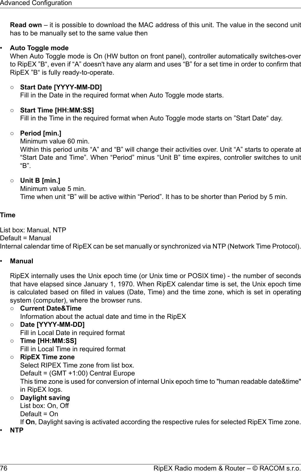 Read own – it is possible to download the MAC address of this unit. The value in the second unithas to be manually set to the same value then•Auto Toggle modeWhen Auto Toggle mode is On (HW button on front panel), controller automatically switches-overto RipEX ”B“, even if “A” doesn&apos;t have any alarm and uses “B” for a set time in order to confirm thatRipEX ”B“ is fully ready-to-operate.○Start Date [YYYY-MM-DD]Fill in the Date in the required format when Auto Toggle mode starts.○Start Time [HH:MM:SS]Fill in the Time in the required format when Auto Toggle mode starts on ”Start Date“ day.○Period [min.]Minimum value 60 min.Within this period units “A” and “B” will change their activities over. Unit “A” starts to operate at“Start Date and Time”. When “Period” minus “Unit B” time expires, controller switches to unit“B”.○Unit B [min.]Minimum value 5 min.Time when unit “B” will be active within “Period”. It has to be shorter than Period by 5 min.TimeList box: Manual, NTPDefault = ManualInternal calendar time of RipEX can be set manually or synchronized via NTP (Network Time Protocol).•ManualRipEX internally uses the Unix epoch time (or Unix time or POSIX time) - the number of secondsthat have elapsed since January 1, 1970. When RipEX calendar time is set, the Unix epoch timeis calculated based on filled in values (Date, Time) and the time zone, which is set in operatingsystem (computer), where the browser runs.○Current Date&amp;TimeInformation about the actual date and time in the RipEX○Date [YYYY-MM-DD]Fill in Local Date in required format○Time [HH:MM:SS]Fill in Local Time in required format○RipEX Time zoneSelect RIPEX Time zone from list box.Default = (GMT +1:00) Central EuropeThis time zone is used for conversion of internal Unix epoch time to &quot;human readable date&amp;time&quot;in RipEX logs.○Daylight savingList box: On, OffDefault = OnIf On, Daylight saving is activated according the respective rules for selected RipEX Time zone.•NTPRipEX Radio modem &amp; Router – © RACOM s.r.o.76Advanced Configuration