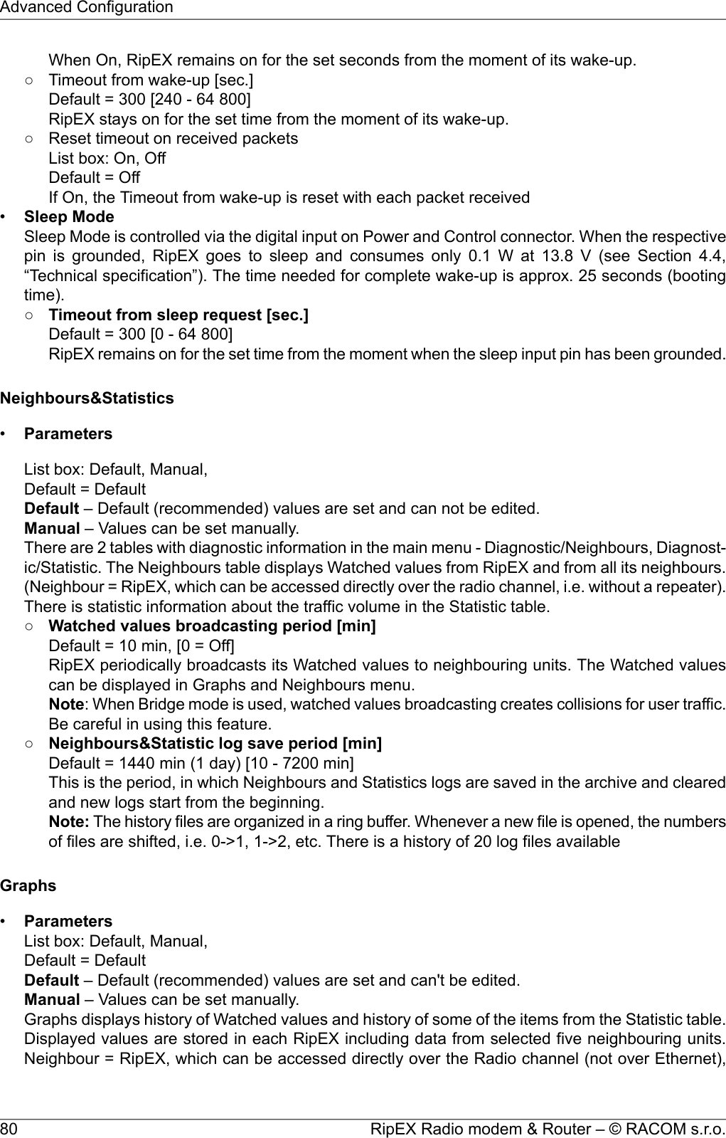 When On, RipEX remains on for the set seconds from the moment of its wake-up.○ Timeout from wake-up [sec.]Default = 300 [240 - 64 800]RipEX stays on for the set time from the moment of its wake-up.○ Reset timeout on received packetsList box: On, OffDefault = OffIf On, the Timeout from wake-up is reset with each packet received•Sleep ModeSleep Mode is controlled via the digital input on Power and Control connector. When the respectivepin is grounded, RipEX goes to sleep and consumes only 0.1 W at 13.8 V (see Section 4.4,“Technical specification”). The time needed for complete wake-up is approx. 25 seconds (bootingtime).○Timeout from sleep request [sec.]Default = 300 [0 - 64 800]RipEX remains on for the set time from the moment when the sleep input pin has been grounded.Neighbours&amp;Statistics•ParametersList box: Default, Manual,Default = DefaultDefault – Default (recommended) values are set and can not be edited.Manual – Values can be set manually.There are 2 tables with diagnostic information in the main menu - Diagnostic/Neighbours, Diagnost-ic/Statistic. The Neighbours table displays Watched values from RipEX and from all its neighbours.(Neighbour = RipEX, which can be accessed directly over the radio channel, i.e. without a repeater).There is statistic information about the traffic volume in the Statistic table.○Watched values broadcasting period [min]Default = 10 min, [0 = Off]RipEX periodically broadcasts its Watched values to neighbouring units. The Watched valuescan be displayed in Graphs and Neighbours menu.Note: When Bridge mode is used, watched values broadcasting creates collisions for user traffic.Be careful in using this feature.○Neighbours&amp;Statistic log save period [min]Default = 1440 min (1 day) [10 - 7200 min]This is the period, in which Neighbours and Statistics logs are saved in the archive and clearedand new logs start from the beginning.Note: The history files are organized in a ring buffer. Whenever a new file is opened, the numbersof files are shifted, i.e. 0-&gt;1, 1-&gt;2, etc. There is a history of 20 log files availableGraphs•ParametersList box: Default, Manual,Default = DefaultDefault – Default (recommended) values are set and can&apos;t be edited.Manual – Values can be set manually.Graphs displays history of Watched values and history of some of the items from the Statistic table.Displayed values are stored in each RipEX including data from selected five neighbouring units.Neighbour = RipEX, which can be accessed directly over the Radio channel (not over Ethernet),RipEX Radio modem &amp; Router – © RACOM s.r.o.80Advanced Configuration