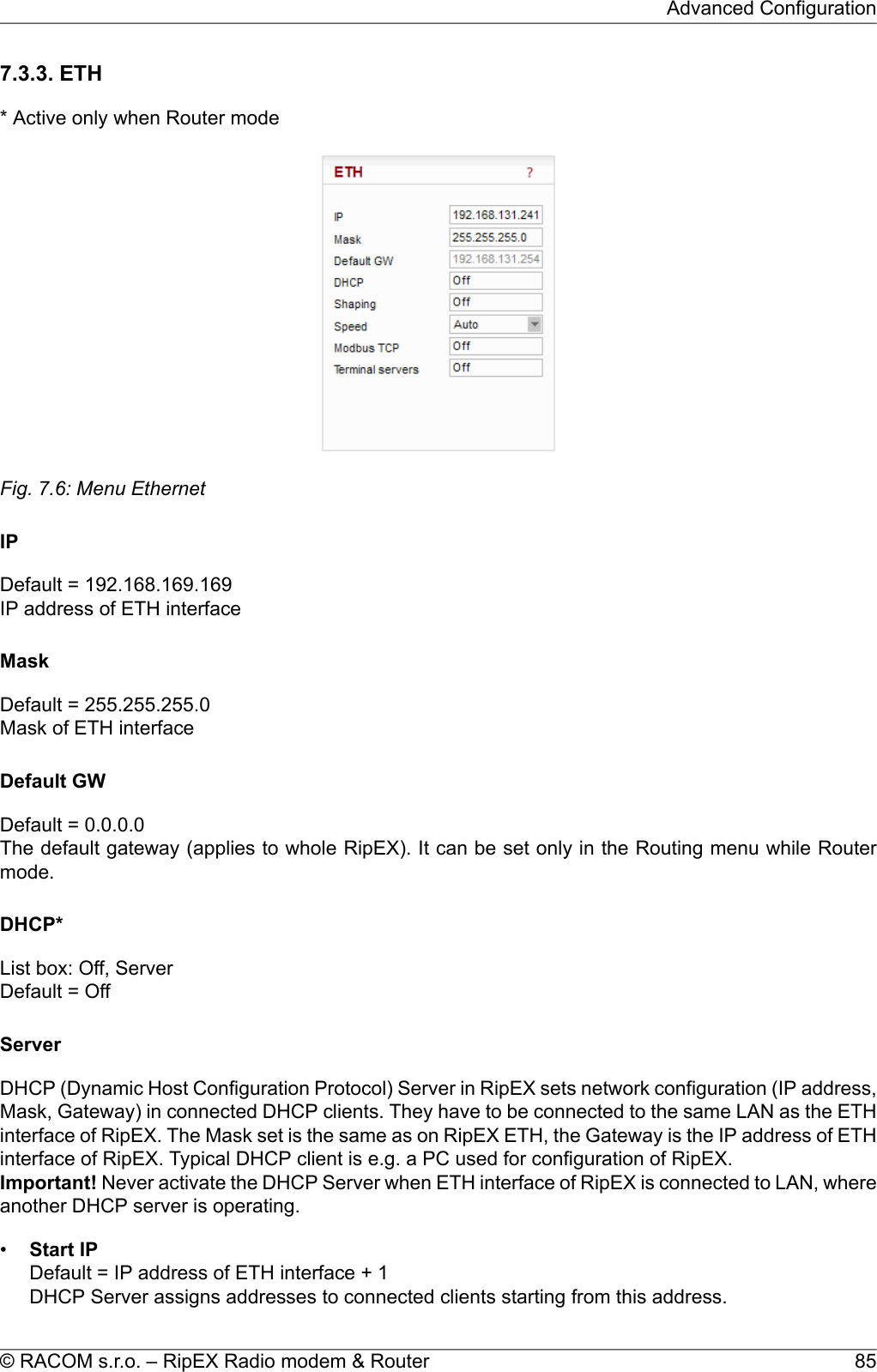 7.3.3. ETH* Active only when Router modeFig. 7.6: Menu EthernetIPDefault = 192.168.169.169IP address of ETH interfaceMaskDefault = 255.255.255.0Mask of ETH interfaceDefault GWDefault = 0.0.0.0The default gateway (applies to whole RipEX). It can be set only in the Routing menu while Routermode.DHCP*List box: Off, ServerDefault = OffServerDHCP (Dynamic Host Configuration Protocol) Server in RipEX sets network configuration (IP address,Mask, Gateway) in connected DHCP clients. They have to be connected to the same LAN as the ETHinterface of RipEX. The Mask set is the same as on RipEX ETH, the Gateway is the IP address of ETHinterface of RipEX. Typical DHCP client is e.g. a PC used for configuration of RipEX.Important! Never activate the DHCP Server when ETH interface of RipEX is connected to LAN, whereanother DHCP server is operating.•Start IPDefault = IP address of ETH interface + 1DHCP Server assigns addresses to connected clients starting from this address.85© RACOM s.r.o. – RipEX Radio modem &amp; RouterAdvanced Configuration