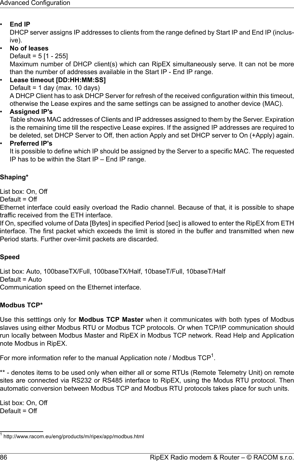 •End IPDHCP server assigns IP addresses to clients from the range defined by Start IP and End IP (inclus-ive).•No of leasesDefault = 5 [1 - 255]Maximum number of DHCP client(s) which can RipEX simultaneously serve. It can not be morethan the number of addresses available in the Start IP - End IP range.•Lease timeout [DD:HH:MM:SS]Default = 1 day (max. 10 days)A DHCP Client has to ask DHCP Server for refresh of the received configuration within this timeout,otherwise the Lease expires and the same settings can be assigned to another device (MAC).•Assigned IP&apos;sTable shows MAC addresses of Clients and IP addresses assigned to them by the Server. Expirationis the remaining time till the respective Lease expires. If the assigned IP addresses are required tobe deleted, set DHCP Server to Off, then action Apply and set DHCP server to On (+Apply) again.•Preferred IP&apos;sIt is possible to define which IP should be assigned by the Server to a specific MAC. The requestedIP has to be within the Start IP – End IP range.Shaping*List box: On, OffDefault = OffEthernet interface could easily overload the Radio channel. Because of that, it is possible to shapetraffic received from the ETH interface.If On, specified volume of Data [Bytes] in specified Period [sec] is allowed to enter the RipEX from ETHinterface. The first packet which exceeds the limit is stored in the buffer and transmitted when newPeriod starts. Further over-limit packets are discarded.SpeedList box: Auto, 100baseTX/Full, 100baseTX/Half, 10baseT/Full, 10baseT/HalfDefault = AutoCommunication speed on the Ethernet interface.Modbus TCP*Use this setttings only for Modbus TCP Master when it communicates with both types of Modbusslaves using either Modbus RTU or Modbus TCP protocols. Or when TCP/IP communication shouldrun locally between Modbus Master and RipEX in Modbus TCP network. Read Help and Applicationnote Modbus in RipEX.For more information refer to the manual Application note / Modbus TCP1.** - denotes items to be used only when either all or some RTUs (Remote Telemetry Unit) on remotesites are connected via RS232 or RS485 interface to RipEX, using the Modus RTU protocol. Thenautomatic conversion between Modbus TCP and Modbus RTU protocols takes place for such units.List box: On, OffDefault = Off1http://www.racom.eu/eng/products/m/ripex/app/modbus.htmlRipEX Radio modem &amp; Router – © RACOM s.r.o.86Advanced Configuration