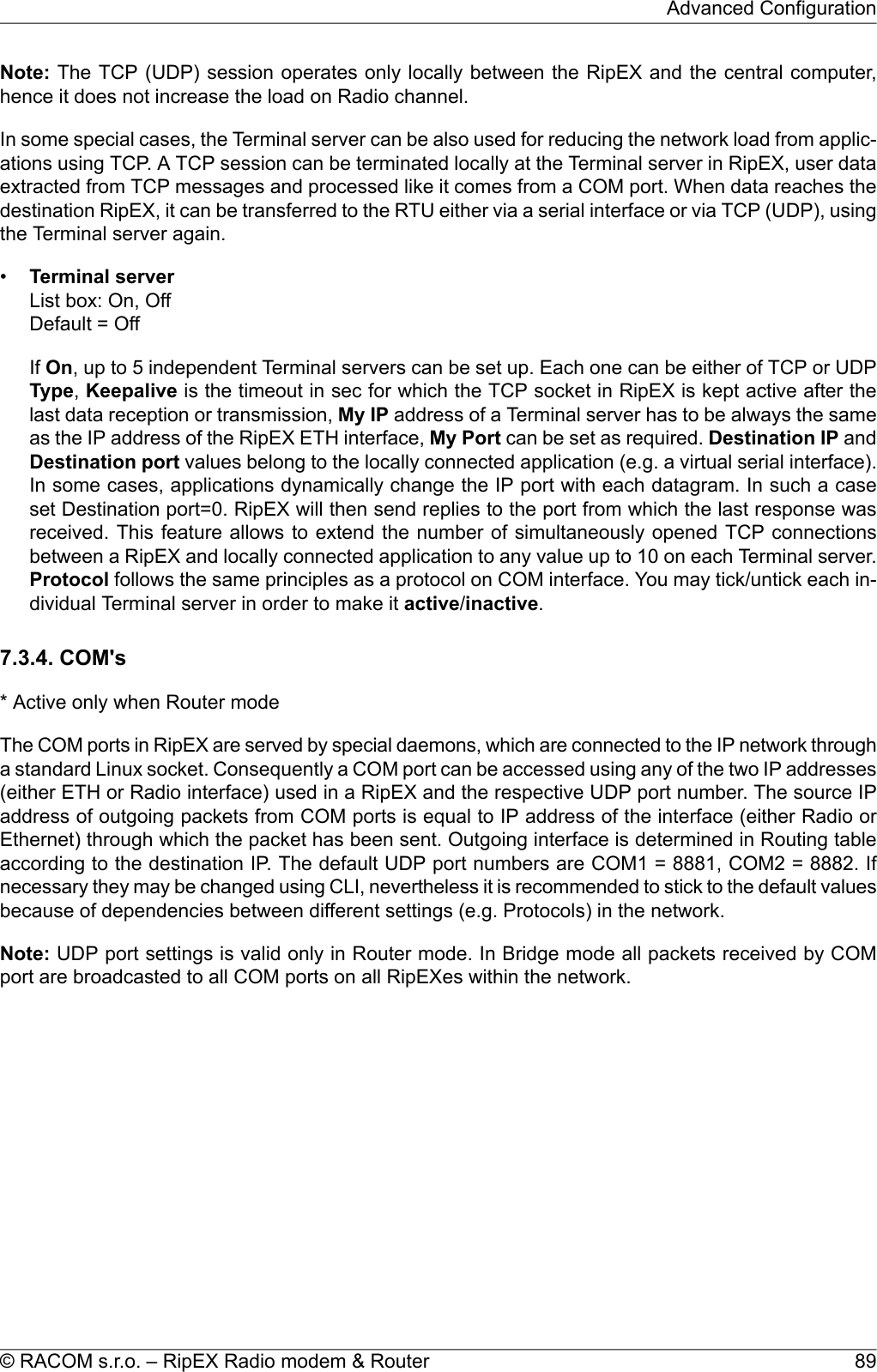 Note: The TCP (UDP) session operates only locally between the RipEX and the central computer,hence it does not increase the load on Radio channel.In some special cases, the Terminal server can be also used for reducing the network load from applic-ations using TCP. A TCP session can be terminated locally at the Terminal server in RipEX, user dataextracted from TCP messages and processed like it comes from a COM port. When data reaches thedestination RipEX, it can be transferred to the RTU either via a serial interface or via TCP (UDP), usingthe Terminal server again.•Terminal serverList box: On, OffDefault = OffIf On, up to 5 independent Terminal servers can be set up. Each one can be either of TCP or UDPType,Keepalive is the timeout in sec for which the TCP socket in RipEX is kept active after thelast data reception or transmission, My IP address of a Terminal server has to be always the sameas the IP address of the RipEX ETH interface, My Port can be set as required. Destination IP andDestination port values belong to the locally connected application (e.g. a virtual serial interface).In some cases, applications dynamically change the IP port with each datagram. In such a caseset Destination port=0. RipEX will then send replies to the port from which the last response wasreceived. This feature allows to extend the number of simultaneously opened TCP connectionsbetween a RipEX and locally connected application to any value up to 10 on each Terminal server.Protocol follows the same principles as a protocol on COM interface. You may tick/untick each in-dividual Terminal server in order to make it active/inactive.7.3.4. COM&apos;s* Active only when Router modeThe COM ports in RipEX are served by special daemons, which are connected to the IP network througha standard Linux socket. Consequently a COM port can be accessed using any of the two IP addresses(either ETH or Radio interface) used in a RipEX and the respective UDP port number. The source IPaddress of outgoing packets from COM ports is equal to IP address of the interface (either Radio orEthernet) through which the packet has been sent. Outgoing interface is determined in Routing tableaccording to the destination IP. The default UDP port numbers are COM1 = 8881, COM2 = 8882. Ifnecessary they may be changed using CLI, nevertheless it is recommended to stick to the default valuesbecause of dependencies between different settings (e.g. Protocols) in the network.Note: UDP port settings is valid only in Router mode. In Bridge mode all packets received by COMport are broadcasted to all COM ports on all RipEXes within the network.89© RACOM s.r.o. – RipEX Radio modem &amp; RouterAdvanced Configuration