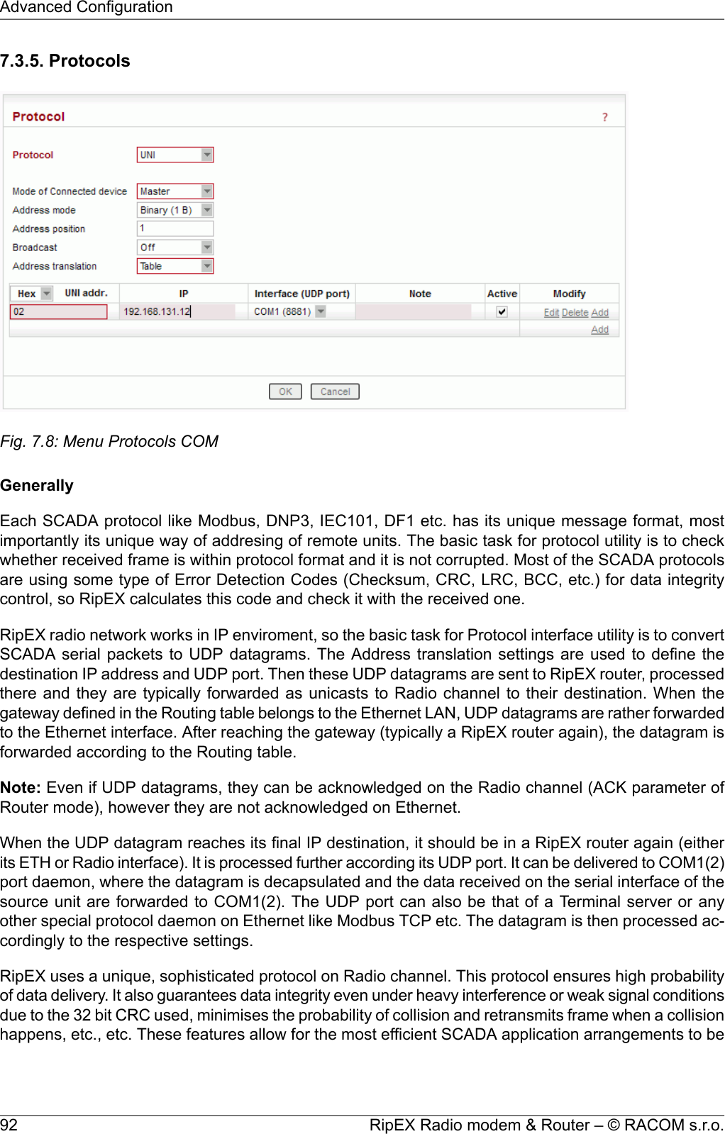 7.3.5. ProtocolsFig. 7.8: Menu Protocols COMGenerallyEach SCADA protocol like Modbus, DNP3, IEC101, DF1 etc. has its unique message format, mostimportantly its unique way of addresing of remote units. The basic task for protocol utility is to checkwhether received frame is within protocol format and it is not corrupted. Most of the SCADA protocolsare using some type of Error Detection Codes (Checksum, CRC, LRC, BCC, etc.) for data integritycontrol, so RipEX calculates this code and check it with the received one.RipEX radio network works in IP enviroment, so the basic task for Protocol interface utility is to convertSCADA serial packets to UDP datagrams. The Address translation settings are used to define thedestination IP address and UDP port. Then these UDP datagrams are sent to RipEX router, processedthere and they are typically forwarded as unicasts to Radio channel to their destination. When thegateway defined in the Routing table belongs to the Ethernet LAN, UDP datagrams are rather forwardedto the Ethernet interface. After reaching the gateway (typically a RipEX router again), the datagram isforwarded according to the Routing table.Note: Even if UDP datagrams, they can be acknowledged on the Radio channel (ACK parameter ofRouter mode), however they are not acknowledged on Ethernet.When the UDP datagram reaches its final IP destination, it should be in a RipEX router again (eitherits ETH or Radio interface). It is processed further according its UDP port. It can be delivered to COM1(2)port daemon, where the datagram is decapsulated and the data received on the serial interface of thesource unit are forwarded to COM1(2). The UDP port can also be that of a Terminal server or anyother special protocol daemon on Ethernet like Modbus TCP etc. The datagram is then processed ac-cordingly to the respective settings.RipEX uses a unique, sophisticated protocol on Radio channel. This protocol ensures high probabilityof data delivery. It also guarantees data integrity even under heavy interference or weak signal conditionsdue to the 32 bit CRC used, minimises the probability of collision and retransmits frame when a collisionhappens, etc., etc. These features allow for the most efficient SCADA application arrangements to beRipEX Radio modem &amp; Router – © RACOM s.r.o.92Advanced Configuration