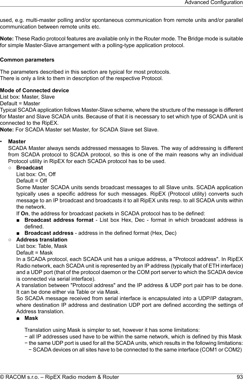 used, e.g. multi-master polling and/or spontaneous communication from remote units and/or parallelcommunication between remote units etc.Note: These Radio protocol features are available only in the Router mode. The Bridge mode is suitablefor simple Master-Slave arrangement with a polling-type application protocol.Common parametersThe parameters described in this section are typical for most protocols.There is only a link to them in description of the respective Protocol.Mode of Connected deviceList box: Master, SlaveDefault = MasterTypical SCADA application follows Master-Slave scheme, where the structure of the message is differentfor Master and Slave SCADA units. Because of that it is necessary to set which type of SCADA unit isconnected to the RipEX.Note: For SCADA Master set Master, for SCADA Slave set Slave.•MasterSCADA Master always sends addressed messages to Slaves. The way of addressing is differentfrom SCADA protocol to SCADA protocol, so this is one of the main reasons why an individualProtocol utility in RipEX for each SCADA protocol has to be used.○BroadcastList box: On, OffDefault = OffSome Master SCADA units sends broadcast messages to all Slave units. SCADA applicationtypically uses a specific address for such messages. RipEX (Protocol utility) converts suchmessage to an IP broadcast and broadcasts it to all RipEX units resp. to all SCADA units withinthe network.If On, the address for broadcast packets in SCADA protocol has to be defined:■Broadcast address format - List box Hex, Dec - format in which broadcast address isdefined.■Broadcast address - address in the defined format (Hex, Dec)○Address translationList box: Table, MaskDefault = MaskIn a SCADA protocol, each SCADA unit has a unique address, a &quot;Protocol address&quot;. In RipEXRadio network, each SCADA unit is represented by an IP address (typically that of ETH interface)and a UDP port (that of the protocol daemon or the COM port server to which the SCADA deviceis connected via serial interface).A translation between &quot;Protocol address&quot; and the IP address &amp; UDP port pair has to be done.It can be done either via Table or via Mask.So SCADA message received from serial interface is encapsulated into a UDP/IP datagram,where destination IP address and destination UDP port are defined according the settings ofAddress translation.■MaskTranslation using Mask is simpler to set, however it has some limitations:− all IP addresses used have to be within the same network, which is defined by this Mask− the same UDP port is used for all the SCADA units, which results in the following limitations:− SCADA devices on all sites have to be connected to the same interface (COM1 or COM2)93© RACOM s.r.o. – RipEX Radio modem &amp; RouterAdvanced Configuration