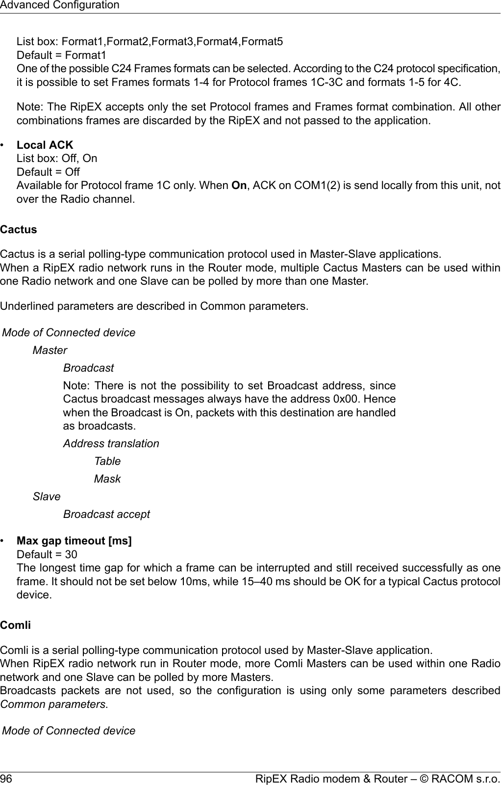 List box: Format1,Format2,Format3,Format4,Format5Default = Format1One of the possible C24 Frames formats can be selected. According to the C24 protocol specification,it is possible to set Frames formats 1-4 for Protocol frames 1C-3C and formats 1-5 for 4C.Note: The RipEX accepts only the set Protocol frames and Frames format combination. All othercombinations frames are discarded by the RipEX and not passed to the application.•Local ACKList box: Off, OnDefault = OffAvailable for Protocol frame 1C only. When On, ACK on COM1(2) is send locally from this unit, notover the Radio channel.CactusCactus is a serial polling-type communication protocol used in Master-Slave applications.When a RipEX radio network runs in the Router mode, multiple Cactus Masters can be used withinone Radio network and one Slave can be polled by more than one Master.Underlined parameters are described in Common parameters.Mode of Connected deviceMasterBroadcastNote: There is not the possibility to set Broadcast address, sinceCactus broadcast messages always have the address 0x00. Hencewhen the Broadcast is On, packets with this destination are handledas broadcasts.Address translationTableMaskSlaveBroadcast accept•Max gap timeout [ms]Default = 30The longest time gap for which a frame can be interrupted and still received successfully as oneframe. It should not be set below 10ms, while 15–40 ms should be OK for a typical Cactus protocoldevice.ComliComli is a serial polling-type communication protocol used by Master-Slave application.When RipEX radio network run in Router mode, more Comli Masters can be used within one Radionetwork and one Slave can be polled by more Masters.Broadcasts packets are not used, so the configuration is using only some parameters describedCommon parameters.Mode of Connected deviceRipEX Radio modem &amp; Router – © RACOM s.r.o.96Advanced Configuration