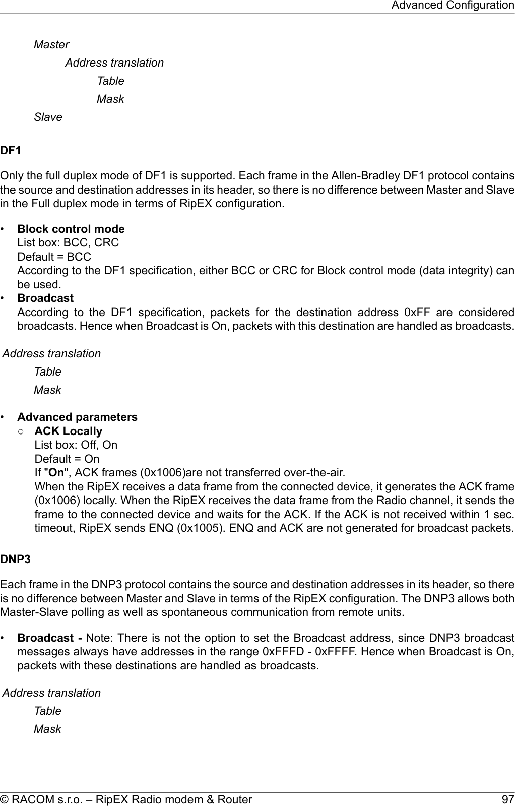 MasterAddress translationTableMaskSlaveDF1Only the full duplex mode of DF1 is supported. Each frame in the Allen-Bradley DF1 protocol containsthe source and destination addresses in its header, so there is no difference between Master and Slavein the Full duplex mode in terms of RipEX configuration.•Block control modeList box: BCC, CRCDefault = BCCAccording to the DF1 specification, either BCC or CRC for Block control mode (data integrity) canbe used.•BroadcastAccording to the DF1 specification, packets for the destination address 0xFF are consideredbroadcasts. Hence when Broadcast is On, packets with this destination are handled as broadcasts.Address translationTableMask•Advanced parameters○ACK LocallyList box: Off, OnDefault = OnIf &quot;On&quot;, ACK frames (0x1006)are not transferred over-the-air.When the RipEX receives a data frame from the connected device, it generates the ACK frame(0x1006) locally. When the RipEX receives the data frame from the Radio channel, it sends theframe to the connected device and waits for the ACK. If the ACK is not received within 1 sec.timeout, RipEX sends ENQ (0x1005). ENQ and ACK are not generated for broadcast packets.DNP3Each frame in the DNP3 protocol contains the source and destination addresses in its header, so thereis no difference between Master and Slave in terms of the RipEX configuration. The DNP3 allows bothMaster-Slave polling as well as spontaneous communication from remote units.•Broadcast - Note: There is not the option to set the Broadcast address, since DNP3 broadcastmessages always have addresses in the range 0xFFFD - 0xFFFF. Hence when Broadcast is On,packets with these destinations are handled as broadcasts.Address translationTableMask97© RACOM s.r.o. – RipEX Radio modem &amp; RouterAdvanced Configuration