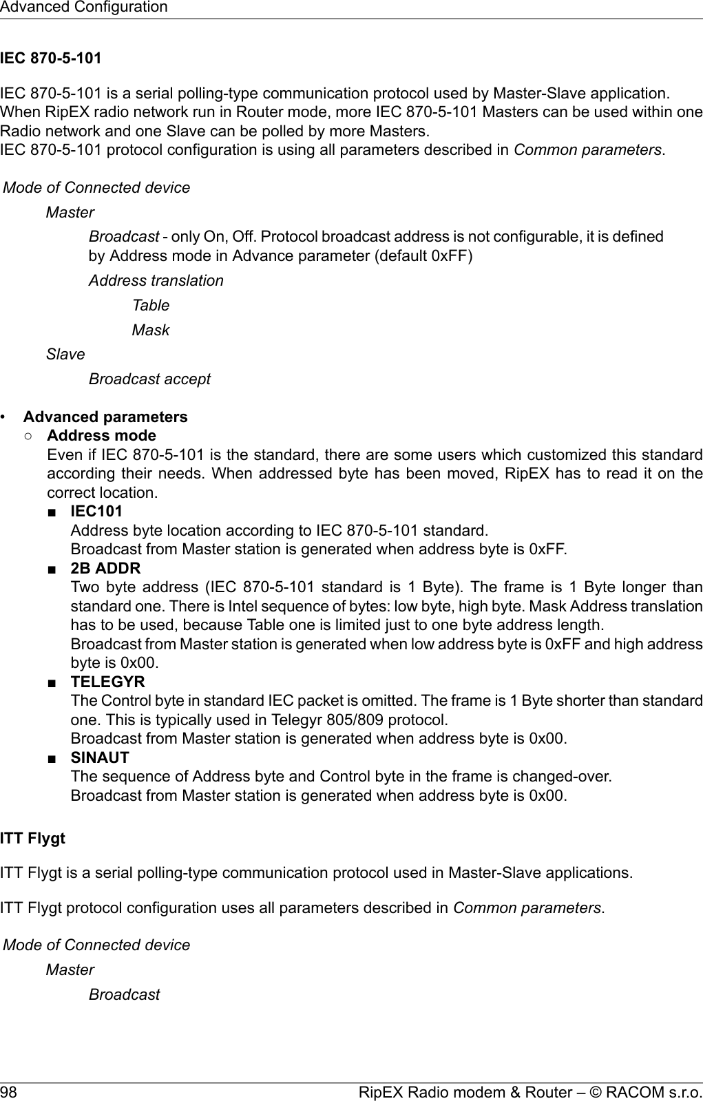 IEC 870-5-101IEC 870-5-101 is a serial polling-type communication protocol used by Master-Slave application.When RipEX radio network run in Router mode, more IEC 870-5-101 Masters can be used within oneRadio network and one Slave can be polled by more Masters.IEC 870-5-101 protocol configuration is using all parameters described in Common parameters.Mode of Connected deviceMasterBroadcast - only On, Off. Protocol broadcast address is not configurable, it is definedby Address mode in Advance parameter (default 0xFF)Address translationTableMaskSlaveBroadcast accept•Advanced parameters○Address modeEven if IEC 870-5-101 is the standard, there are some users which customized this standardaccording their needs. When addressed byte has been moved, RipEX has to read it on thecorrect location.■IEC101Address byte location according to IEC 870-5-101 standard.Broadcast from Master station is generated when address byte is 0xFF.■2B ADDRTwo byte address (IEC 870-5-101 standard is 1 Byte). The frame is 1 Byte longer thanstandard one. There is Intel sequence of bytes: low byte, high byte. Mask Address translationhas to be used, because Table one is limited just to one byte address length.Broadcast from Master station is generated when low address byte is 0xFF and high addressbyte is 0x00.■TELEGYRThe Control byte in standard IEC packet is omitted. The frame is 1 Byte shorter than standardone. This is typically used in Telegyr 805/809 protocol.Broadcast from Master station is generated when address byte is 0x00.■SINAUTThe sequence of Address byte and Control byte in the frame is changed-over.Broadcast from Master station is generated when address byte is 0x00.ITT FlygtITT Flygt is a serial polling-type communication protocol used in Master-Slave applications.ITT Flygt protocol configuration uses all parameters described in Common parameters.Mode of Connected deviceMasterBroadcastRipEX Radio modem &amp; Router – © RACOM s.r.o.98Advanced Configuration