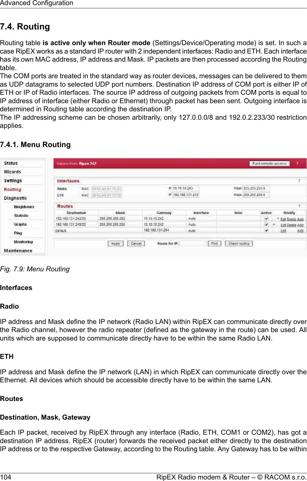 7.4. RoutingRouting table is active only when Router mode (Settings/Device/Operating mode) is set. In such acase RipEX works as a standard IP router with 2 independent interfaces: Radio and ETH. Each interfacehas its own MAC address, IP address and Mask. IP packets are then processed according the Routingtable.The COM ports are treated in the standard way as router devices, messages can be delivered to themas UDP datagrams to selected UDP port numbers. Destination IP address of COM port is either IP ofETH or IP of Radio interfaces. The source IP address of outgoing packets from COM ports is equal toIP address of interface (either Radio or Ethernet) through packet has been sent. Outgoing interface isdetermined in Routing table according the destination IP.The IP addressing scheme can be chosen arbitrarily, only 127.0.0.0/8 and 192.0.2.233/30 restrictionapplies.7.4.1. Menu RoutingFig. 7.9: Menu RoutingInterfacesRadioIP address and Mask define the IP network (Radio LAN) within RipEX can communicate directly overthe Radio channel, however the radio repeater (defined as the gateway in the route) can be used. Allunits which are supposed to communicate directly have to be within the same Radio LAN.ETHIP address and Mask define the IP network (LAN) in which RipEX can communicate directly over theEthernet. All devices which should be accessible directly have to be within the same LAN.RoutesDestination, Mask, GatewayEach IP packet, received by RipEX through any interface (Radio, ETH, COM1 or COM2), has got adestination IP address. RipEX (router) forwards the received packet either directly to the destinationIP address or to the respective Gateway, according to the Routing table. Any Gateway has to be withinRipEX Radio modem &amp; Router – © RACOM s.r.o.104Advanced Configuration