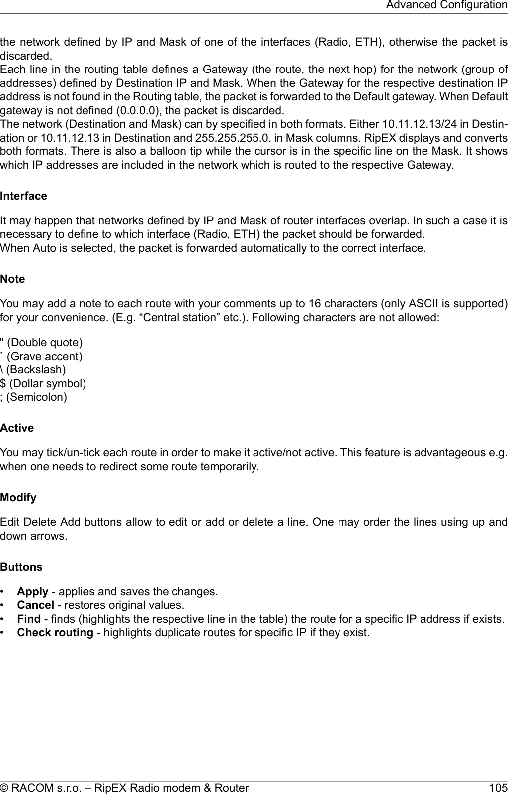 the network defined by IP and Mask of one of the interfaces (Radio, ETH), otherwise the packet isdiscarded.Each line in the routing table defines a Gateway (the route, the next hop) for the network (group ofaddresses) defined by Destination IP and Mask. When the Gateway for the respective destination IPaddress is not found in the Routing table, the packet is forwarded to the Default gateway. When Defaultgateway is not defined (0.0.0.0), the packet is discarded.The network (Destination and Mask) can by specified in both formats. Either 10.11.12.13/24 in Destin-ation or 10.11.12.13 in Destination and 255.255.255.0. in Mask columns. RipEX displays and convertsboth formats. There is also a balloon tip while the cursor is in the specific line on the Mask. It showswhich IP addresses are included in the network which is routed to the respective Gateway.InterfaceIt may happen that networks defined by IP and Mask of router interfaces overlap. In such a case it isnecessary to define to which interface (Radio, ETH) the packet should be forwarded.When Auto is selected, the packet is forwarded automatically to the correct interface.NoteYou may add a note to each route with your comments up to 16 characters (only ASCII is supported)for your convenience. (E.g. “Central station” etc.). Following characters are not allowed:&quot; (Double quote)` (Grave accent)\ (Backslash)$ (Dollar symbol); (Semicolon)ActiveYou may tick/un-tick each route in order to make it active/not active. This feature is advantageous e.g.when one needs to redirect some route temporarily.ModifyEdit Delete Add buttons allow to edit or add or delete a line. One may order the lines using up anddown arrows.Buttons•Apply - applies and saves the changes.•Cancel - restores original values.•Find - finds (highlights the respective line in the table) the route for a specific IP address if exists.•Check routing - highlights duplicate routes for specific IP if they exist.105© RACOM s.r.o. – RipEX Radio modem &amp; RouterAdvanced Configuration