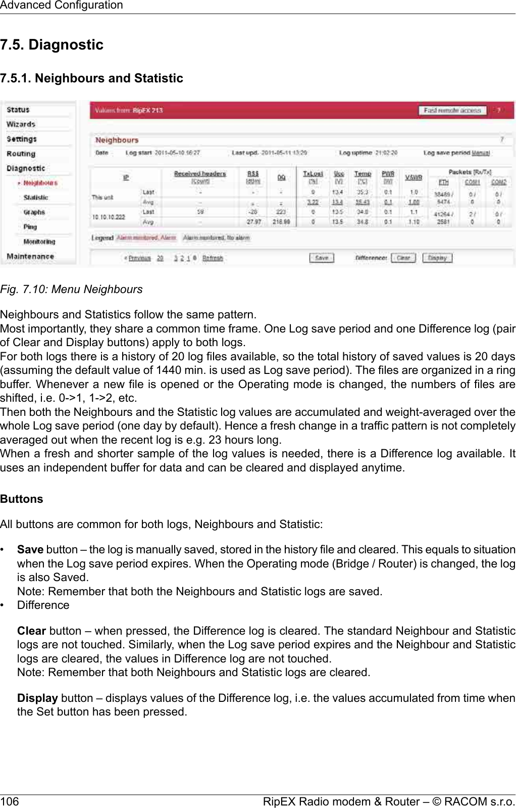 7.5. Diagnostic7.5.1. Neighbours and StatisticFig. 7.10: Menu NeighboursNeighbours and Statistics follow the same pattern.Most importantly, they share a common time frame. One Log save period and one Difference log (pairof Clear and Display buttons) apply to both logs.For both logs there is a history of 20 log files available, so the total history of saved values is 20 days(assuming the default value of 1440 min. is used as Log save period). The files are organized in a ringbuffer. Whenever a new file is opened or the Operating mode is changed, the numbers of files areshifted, i.e. 0-&gt;1, 1-&gt;2, etc.Then both the Neighbours and the Statistic log values are accumulated and weight-averaged over thewhole Log save period (one day by default). Hence a fresh change in a traffic pattern is not completelyaveraged out when the recent log is e.g. 23 hours long.When a fresh and shorter sample of the log values is needed, there is a Difference log available. Ituses an independent buffer for data and can be cleared and displayed anytime.ButtonsAll buttons are common for both logs, Neighbours and Statistic:•Save button – the log is manually saved, stored in the history file and cleared. This equals to situationwhen the Log save period expires. When the Operating mode (Bridge / Router) is changed, the logis also Saved.Note: Remember that both the Neighbours and Statistic logs are saved.• DifferenceClear button – when pressed, the Difference log is cleared. The standard Neighbour and Statisticlogs are not touched. Similarly, when the Log save period expires and the Neighbour and Statisticlogs are cleared, the values in Difference log are not touched.Note: Remember that both Neighbours and Statistic logs are cleared.Display button – displays values of the Difference log, i.e. the values accumulated from time whenthe Set button has been pressed.RipEX Radio modem &amp; Router – © RACOM s.r.o.106Advanced Configuration