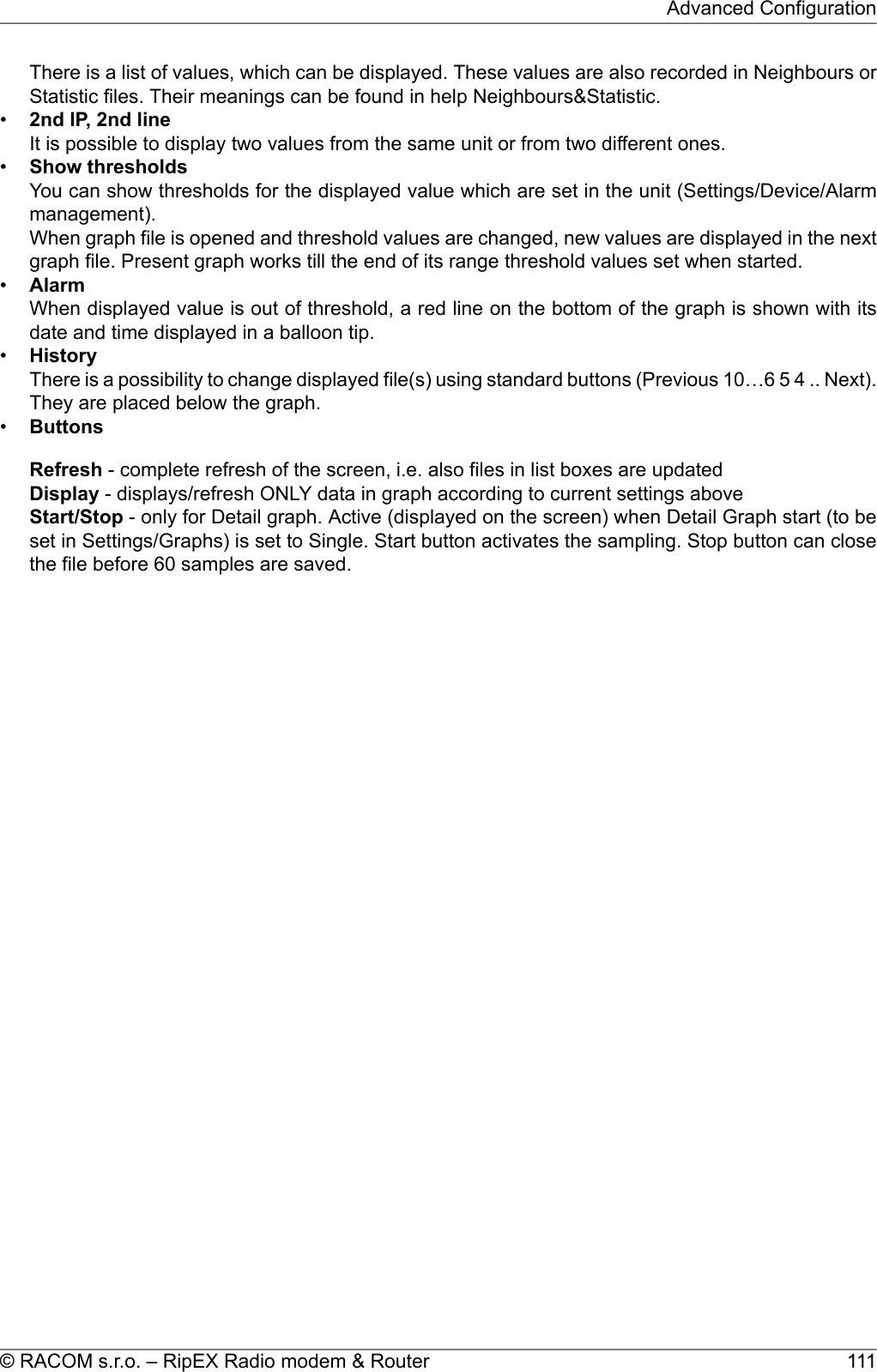 There is a list of values, which can be displayed. These values are also recorded in Neighbours orStatistic files. Their meanings can be found in help Neighbours&amp;Statistic.•2nd IP, 2nd lineIt is possible to display two values from the same unit or from two different ones.•Show thresholdsYou can show thresholds for the displayed value which are set in the unit (Settings/Device/Alarmmanagement).When graph file is opened and threshold values are changed, new values are displayed in the nextgraph file. Present graph works till the end of its range threshold values set when started.•AlarmWhen displayed value is out of threshold, a red line on the bottom of the graph is shown with itsdate and time displayed in a balloon tip.•HistoryThere is a possibility to change displayed file(s) using standard buttons (Previous 10…6 5 4 .. Next).They are placed below the graph.•ButtonsRefresh - complete refresh of the screen, i.e. also files in list boxes are updatedDisplay - displays/refresh ONLY data in graph according to current settings aboveStart/Stop - only for Detail graph. Active (displayed on the screen) when Detail Graph start (to beset in Settings/Graphs) is set to Single. Start button activates the sampling. Stop button can closethe file before 60 samples are saved.111© RACOM s.r.o. – RipEX Radio modem &amp; RouterAdvanced Configuration